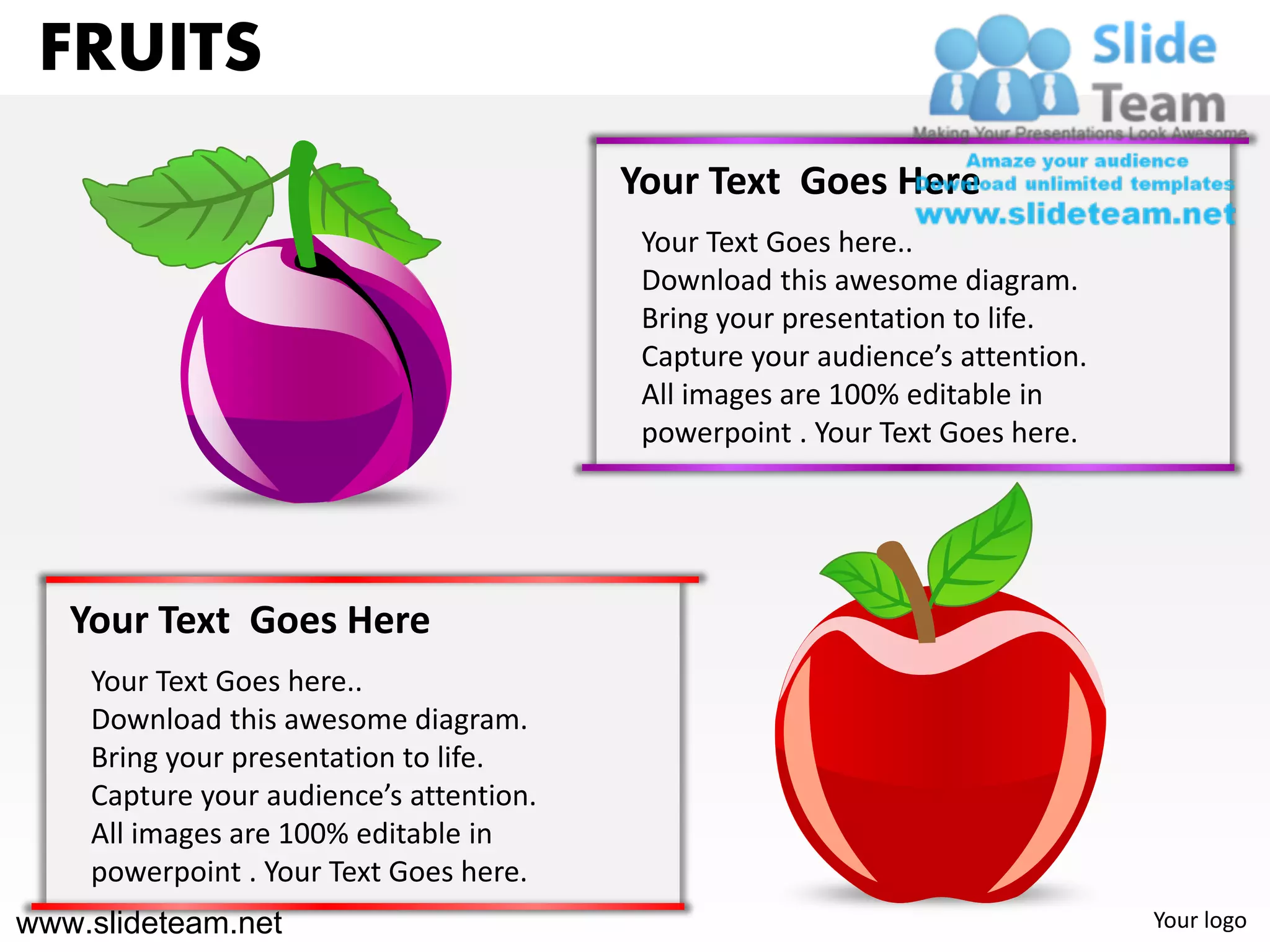 FRUITS
                                         Your Text Goes Here
                                          Your Text Goes here..
                                          Download this awesome diagram.
                                          Bring your presentation to life.
                                          Capture your audience’s attention.
                                          All images are 100% editable in
                                          powerpoint . Your Text Goes here.




   Your Text Goes Here
    Your Text Goes here..
    Download this awesome diagram.
    Bring your presentation to life.
    Capture your audience’s attention.
    All images are 100% editable in
    powerpoint . Your Text Goes here.
www.slideteam.net                                                              Your logo
 
