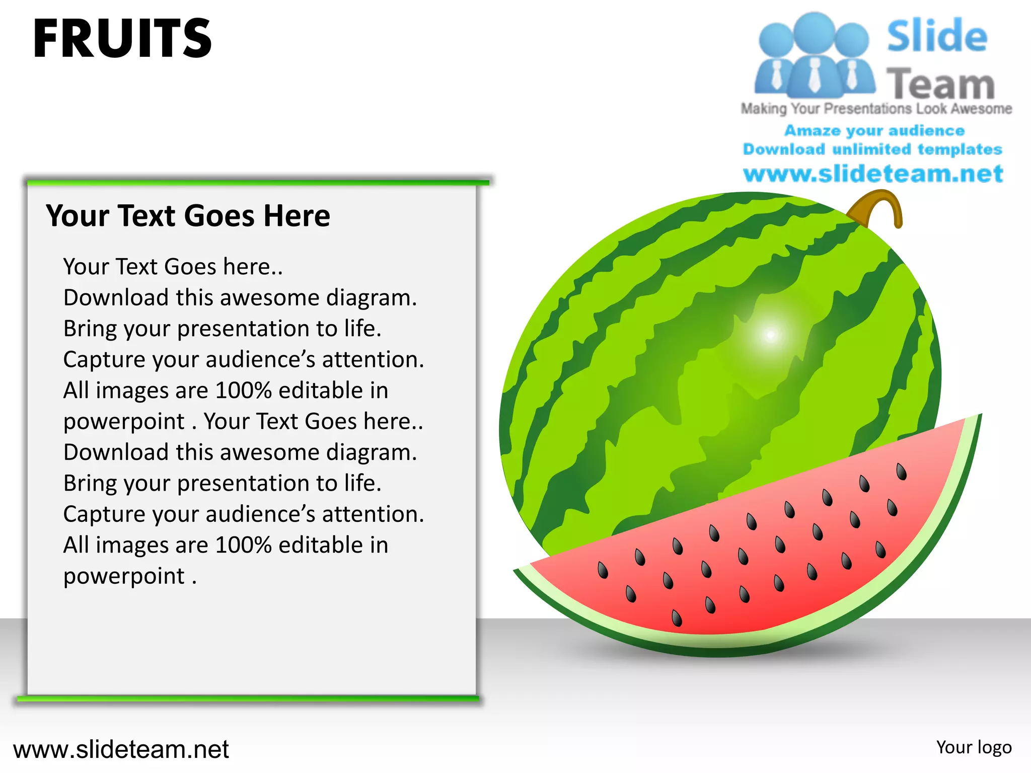 FRUITS

  Your Text Goes Here
   Your Text Goes here..
   Download this awesome diagram.
   Bring your presentation to life.
   Capture your audience’s attention.
   All images are 100% editable in
   powerpoint . Your Text Goes here..
   Download this awesome diagram.
   Bring your presentation to life.
   Capture your audience’s attention.
   All images are 100% editable in
   powerpoint .




www.slideteam.net                       Your logo
 