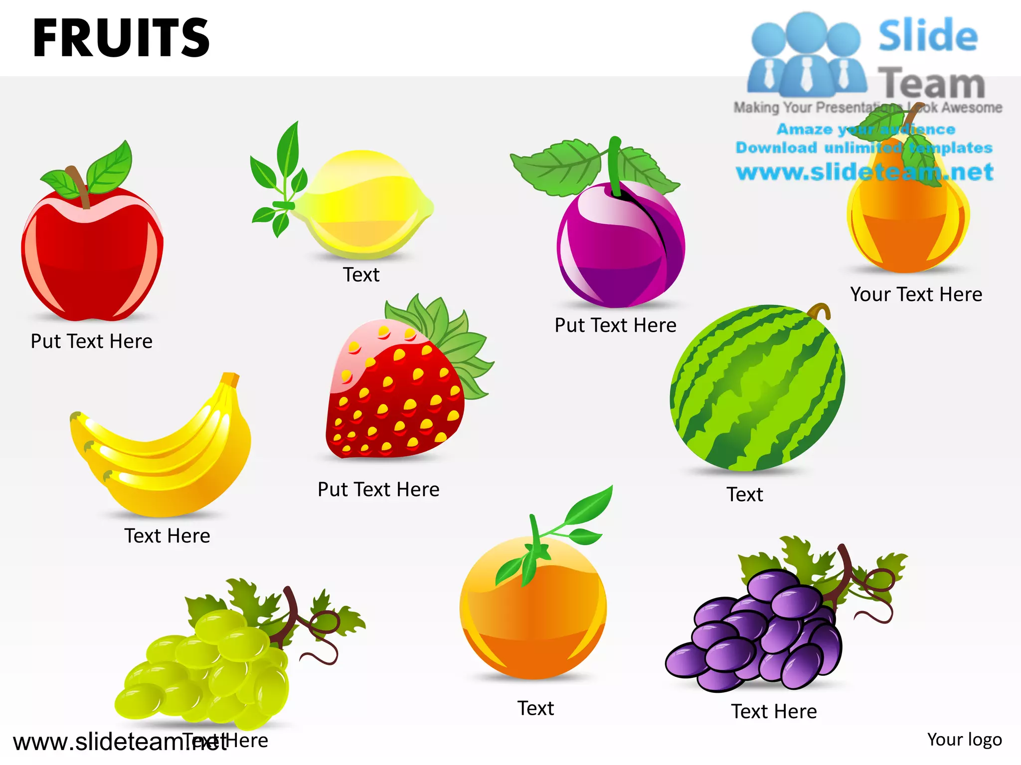 FRUITS


                          Text
                                                                       Your Text Here
                                           Put Text Here
 Put Text Here




                        Put Text Here                      Text
          Text Here




                                        Text               Text Here
www.slideteam.netHere
             Text                                                              Your logo
 