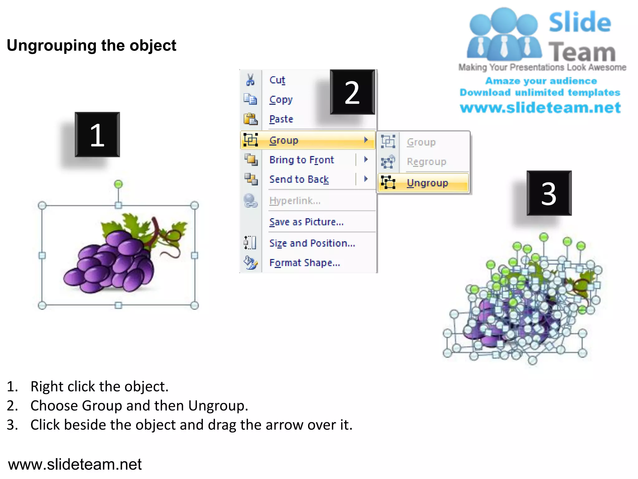 Ungrouping the object


                                                    2
            1
                                                         3




1. Right click the object.
2. Choose Group and then Ungroup.
3. Click beside the object and drag the arrow over it.

www.slideteam.net
 