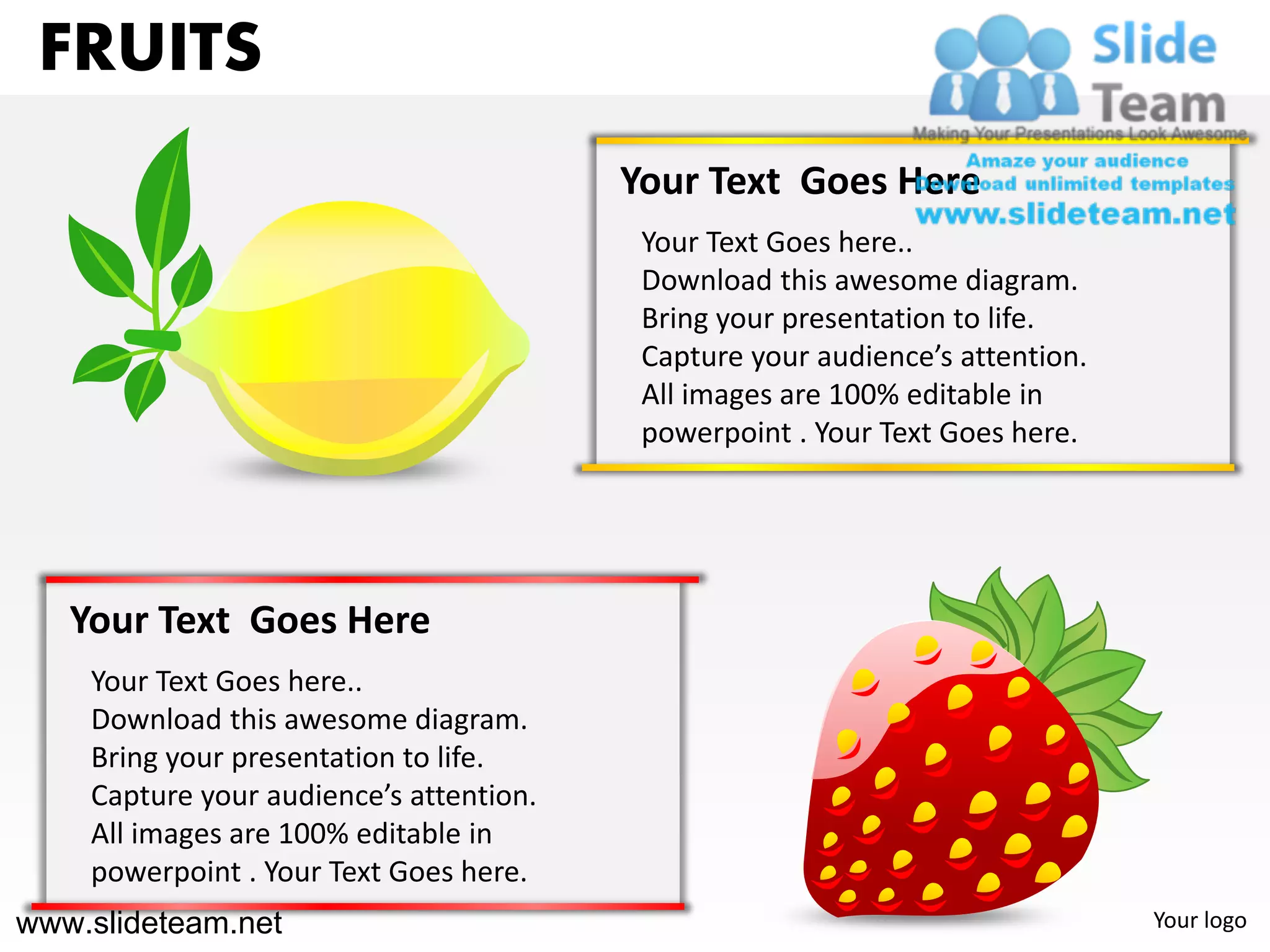 FRUITS
                                         Your Text Goes Here
                                          Your Text Goes here..
                                          Download this awesome diagram.
                                          Bring your presentation to life.
                                          Capture your audience’s attention.
                                          All images are 100% editable in
                                          powerpoint . Your Text Goes here.




   Your Text Goes Here
    Your Text Goes here..
    Download this awesome diagram.
    Bring your presentation to life.
    Capture your audience’s attention.
    All images are 100% editable in
    powerpoint . Your Text Goes here.
www.slideteam.net                                                              Your logo
 