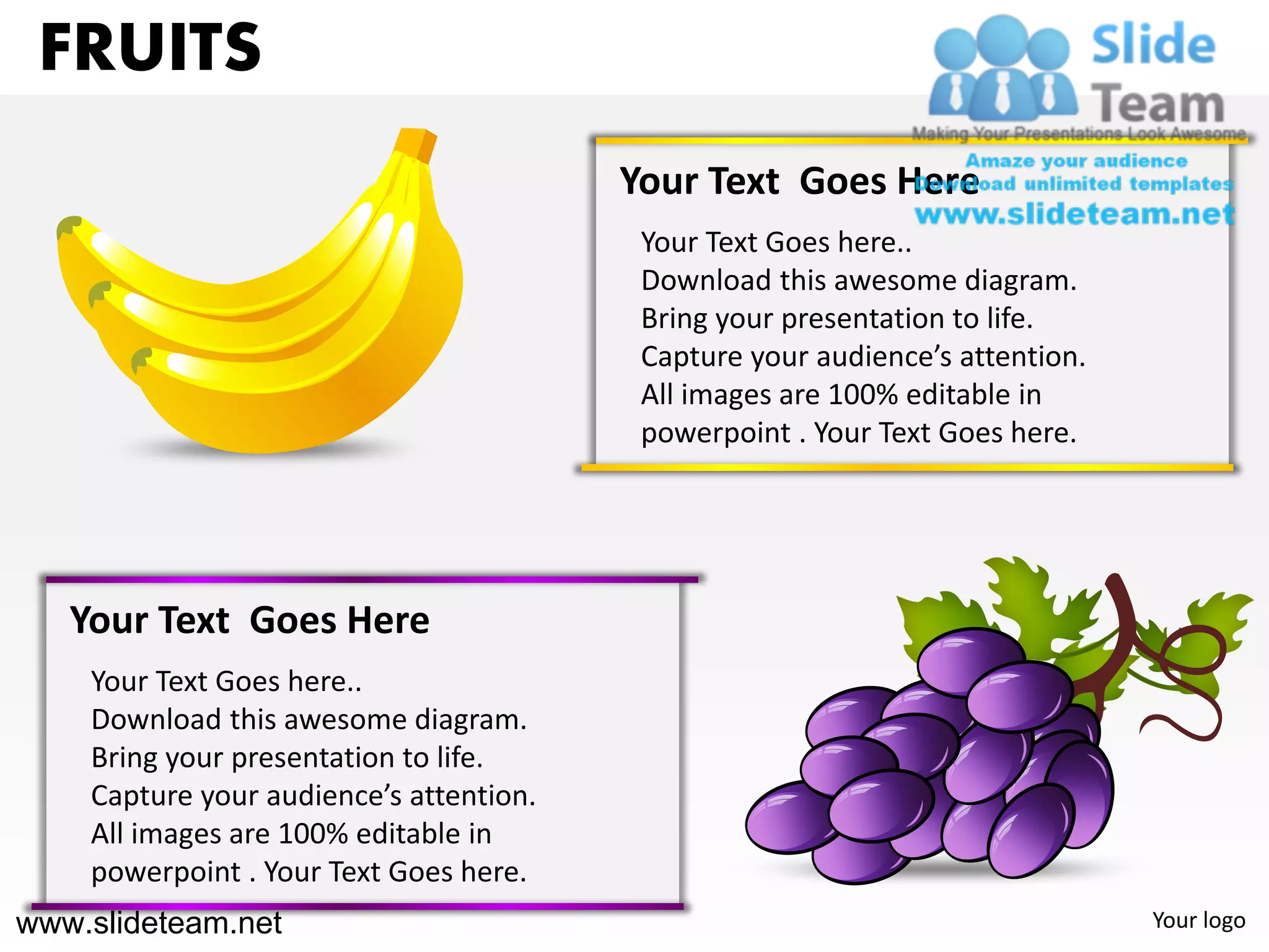 FRUITS
                                         Your Text Goes Here
                                          Your Text Goes here..
                                          Download this awesome diagram.
                                          Bring your presentation to life.
                                          Capture your audience’s attention.
                                          All images are 100% editable in
                                          powerpoint . Your Text Goes here.




   Your Text Goes Here
    Your Text Goes here..
    Download this awesome diagram.
    Bring your presentation to life.
    Capture your audience’s attention.
    All images are 100% editable in
    powerpoint . Your Text Goes here.
www.slideteam.net                                                              Your logo
 