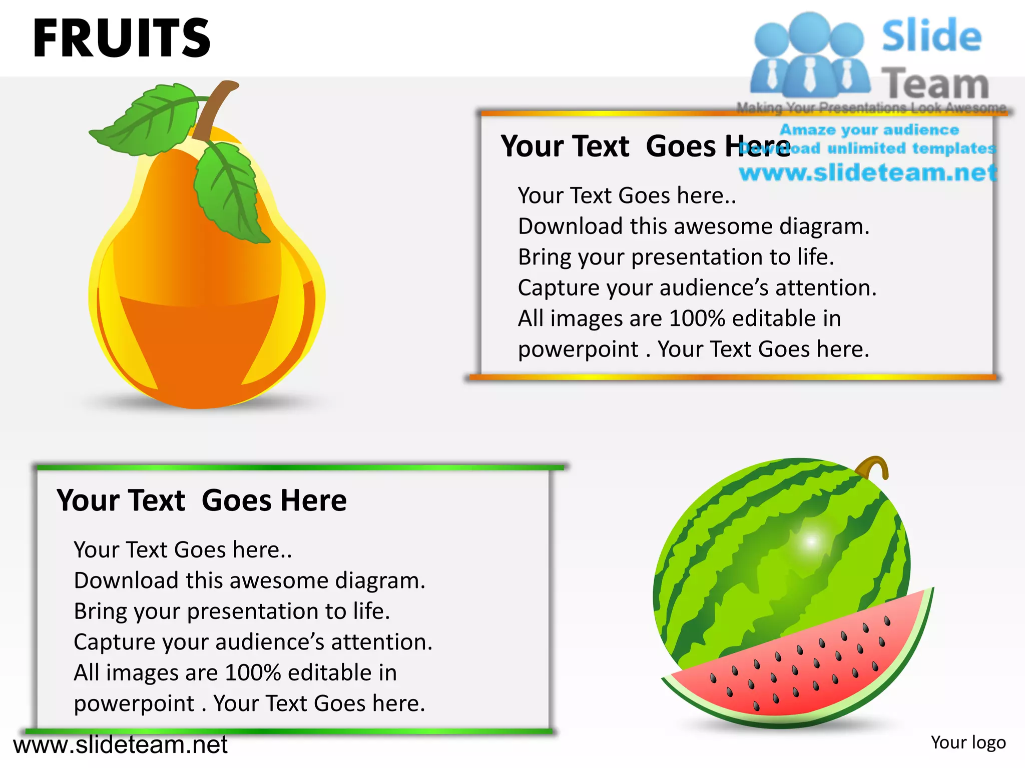 FRUITS
                                         Your Text Goes Here
                                          Your Text Goes here..
                                          Download this awesome diagram.
                                          Bring your presentation to life.
                                          Capture your audience’s attention.
                                          All images are 100% editable in
                                          powerpoint . Your Text Goes here.




   Your Text Goes Here
    Your Text Goes here..
    Download this awesome diagram.
    Bring your presentation to life.
    Capture your audience’s attention.
    All images are 100% editable in
    powerpoint . Your Text Goes here.
www.slideteam.net                                                              Your logo
 