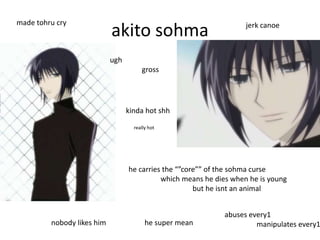 made tohru cry
                            akito sohma                             jerk canoe



                            ugh
                                       gross




                                  kinda hot shh

                                    really hot




                                  he carries the “”core”” of the sohma curse
                                            which means he dies when he is young
                                                      but he isnt an animal


                                                             abuses every1
         nobody likes him                he super mean                manipulates every1
 