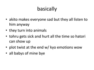 basically
• akito makes everyone sad but they all listen to
  him anyway
• they turn into animals
• tohru gets sick and hurt all the time so hatori
  can show up
• plot twist at the end w/ kyo emotions wow
• all babys of mine bye
 