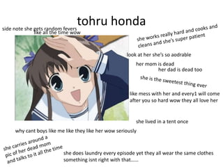 side note she gets random fevers
                                 tohru honda
           like all the time wow



                                                    look at her she’s so aodrable
                                                        her mom is dead
                                                                her dad is dead too



                                                      like mess with her and every1 will come
                                                      after you so hard wow they all love her


                                                        she lived in a tent once
   why cant boys like me like they like her wow seriously


                        she does laundry every episode yet they all wear the same clothes
                        something isnt right with that……
 