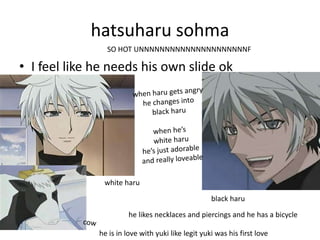 hatsuharu sohma
                SO HOT UNNNNNNNNNNNNNNNNNNNNNF

• I feel like he needs his own slide ok




               white haru

                                                    black haru

                        he likes necklaces and piercings and he has a bicycle

              he is in love with yuki like legit yuki was his first love
 