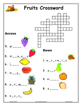  
                         Fruits Crossword
                                                             1   2

                                                         3

                                                     4

                                       5




                             6                               7




Across                            8




                                                     9




3. gr _ _ _ _
                                           Down
5. st _ _ w_ e_ _ y
                                           1. w _ t _ r m _ l _ n
6. l_ _ _ _

                                           2. p _ _ r
7. m _ _ g _

                                           4. or _ _ _ _

8. p _ n _ ap_ _ _
                                             
                                           8. p _ _ _ _


9. b _ n _ n _

   copyright, 2007           www.english-4kids.com                   Kisito Futonge
 