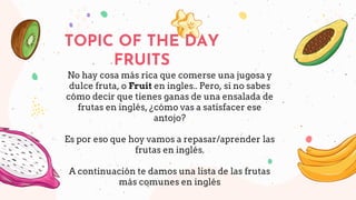 No hay cosa más rica que comerse una jugosa y
dulce fruta, o Fruit en ingles.. Pero, si no sabes
cómo decir que tienes ganas de una ensalada de
frutas en inglés, ¿cómo vas a satisfacer ese
antojo?
Es por eso que hoy vamos a repasar/aprender las
frutas en inglés.
A continuación te damos una lista de las frutas
más comunes en inglés
TOPIC OF THE DAY
FRUITS
 