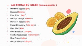 ● LAS FRUTAS EN INGLÉS (pronunciación )
• Manzana: Apple (/ápol/)
• Banana (/banána/)
• Pera: Pear ( /pérh/)
• Naranja: Orange (/órench/)
• Durazno: Peach (/pích/)
• Fresa: Strawberry (/stró-berri/)
• Kiwi: Kiwi (/kíwi/)
• Piña: Pineapple (/pínapol/)
• Sandía: Watermelon (/wárermelon/)
• Uva: Grape (/gréip/)
• Mango: Mango (/mángoh/)
 