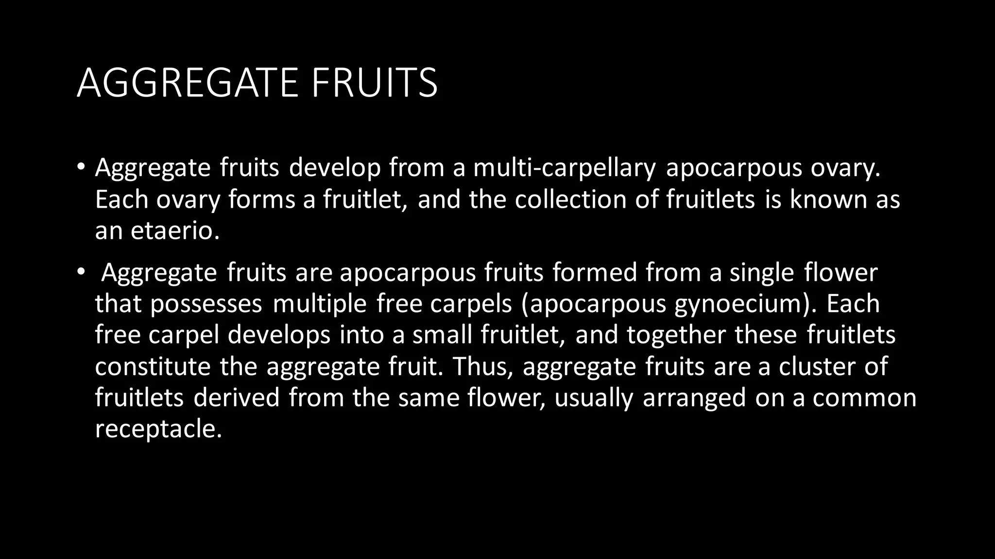 AGGREGATE FRUITS
• Aggregate fruits develop from a multi-carpellary apocarpous ovary.
Each ovary forms a fruitlet, and the collection of fruitlets is known as
an etaerio.
• Aggregate fruits are apocarpous fruits formed from a single flower
that possesses multiple free carpels (apocarpous gynoecium). Each
free carpel develops into a small fruitlet, and together these fruitlets
constitute the aggregate fruit. Thus, aggregate fruits are a cluster of
fruitlets derived from the same flower, usually arranged on a common
receptacle.
 