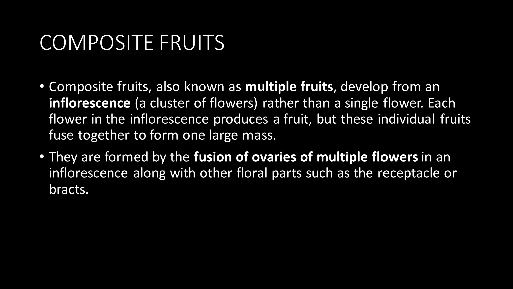 COMPOSITE FRUITS
• Composite fruits, also known as multiple fruits, develop from an
inflorescence (a cluster of flowers) rather than a single flower. Each
flower in the inflorescence produces a fruit, but these individual fruits
fuse together to form one large mass.
• They are formed by the fusion of ovaries of multiple flowers in an
inflorescence along with other floral parts such as the receptacle or
bracts.
 
