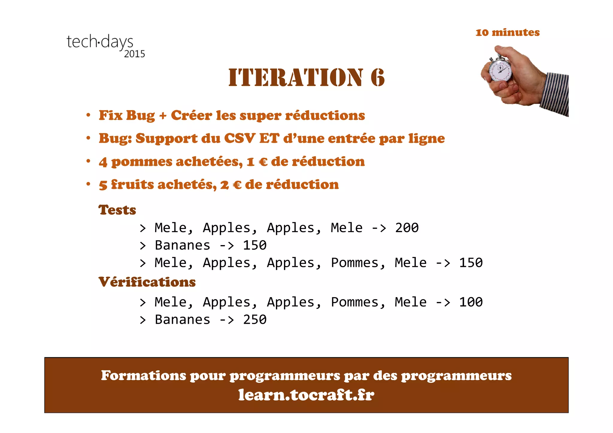 Formations pour programmeurs par des programmeurs
learn.tocraft.fr
ITERATION 6
• Fix Bug + Créer les super réductions
• Bug: Support du CSV ET d’une entrée par ligne
• 4 pommes achetées, 1 € de réduction
• 5 fruits achetés, 2 € de réduction
Tests
Vérifications
> Mele, Apples, Apples, Mele -> 200
> Bananes -> 150
> Mele, Apples, Apples, Pommes, Mele -> 150
> Mele, Apples, Apples, Pommes, Mele -> 100
> Bananes -> 250
10 minutes
 