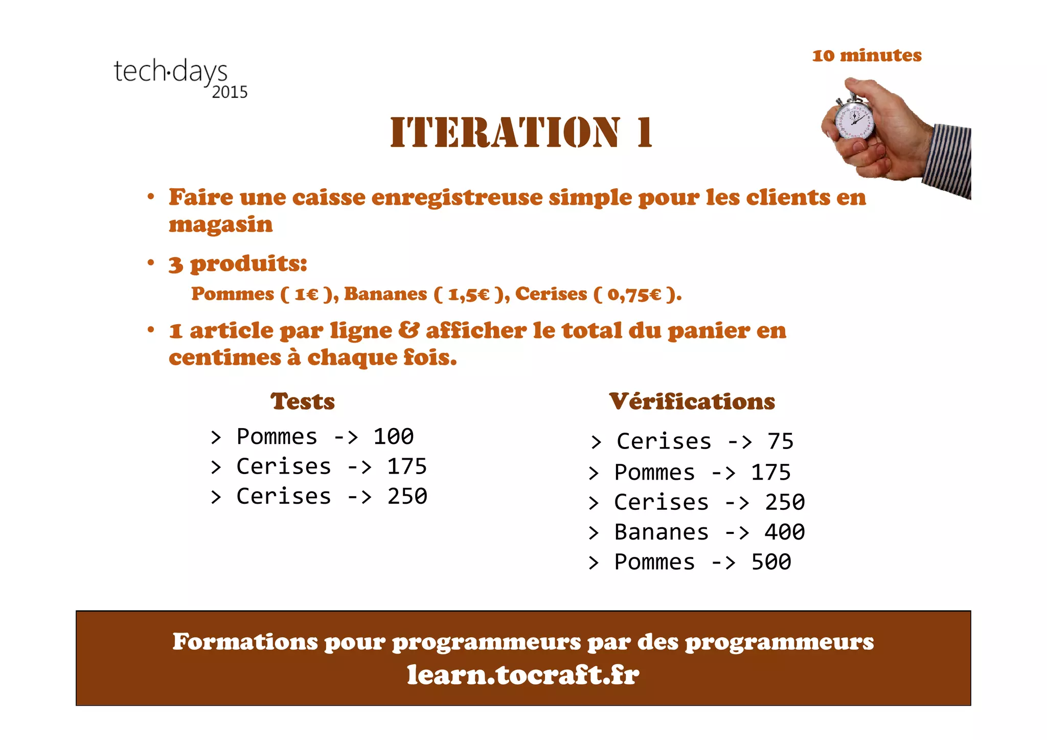 Formations pour programmeurs par des programmeurs
learn.tocraft.fr
ITERATION 1
• Faire une caisse enregistreuse simple pour les clients en
magasin
• 3 produits:
Pommes ( 1€ ), Bananes ( 1,5€ ), Cerises ( 0,75€ ).
• 1 article par ligne & afficher le total du panier en
centimes à chaque fois.
Tests Vérifications
> Pommes -> 100
> Cerises -> 175
> Cerises -> 250
> Cerises -> 75
> Pommes -> 175
> Cerises -> 250
> Bananes -> 400
> Pommes -> 500
10 minutes
 