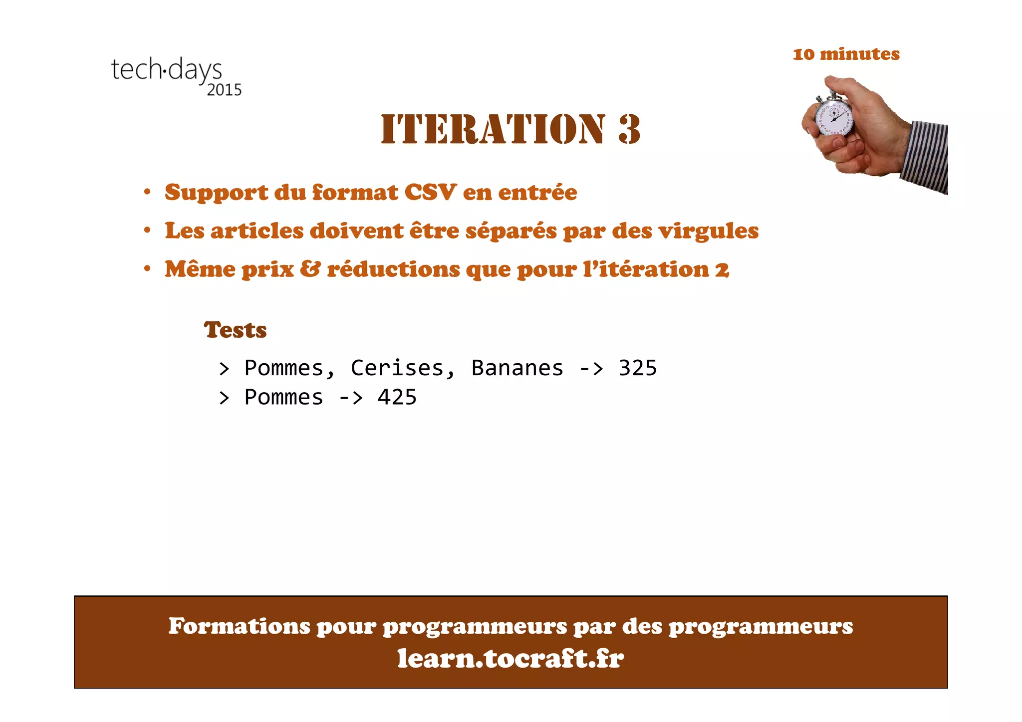 Formations pour programmeurs par des programmeurs
learn.tocraft.fr
ITERATION 3
• Support du format CSV en entrée
• Les articles doivent être séparés par des virgules
• Même prix & réductions que pour l’itération 2
Tests
> Pommes, Cerises, Bananes -> 325
> Pommes -> 425
10 minutes
 