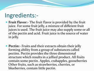 Ingredients:-
 Fruit flavor:- The fruit flavor is provided by the fruit
juice. For some fruit jelly, a mixture of different fruit
juices is used. The fruit juice may also supply some or all
of the pectin and acid. Fruit juice is the source of water
in jelly.
 Pectin:- Fruits and their extracts obtain their jelly
forming ability from a group of substances called
pectins. Pectin provides the three dimensional
structure which results in a jellied product. All fruits
contain some pectin. Apples, crabapples, gooseberries
Other fruits, such as strawberries, cherries, or
blueberries, contain little pectin.
 