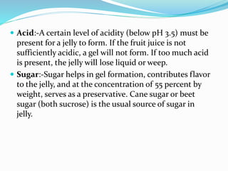  Acid:-A certain level of acidity (below pH 3.5) must be
present for a jelly to form. If the fruit juice is not
sufficiently acidic, a gel will not form. If too much acid
is present, the jelly will lose liquid or weep.
 Sugar:-Sugar helps in gel formation, contributes flavor
to the jelly, and at the concentration of 55 percent by
weight, serves as a preservative. Cane sugar or beet
sugar (both sucrose) is the usual source of sugar in
jelly.
 