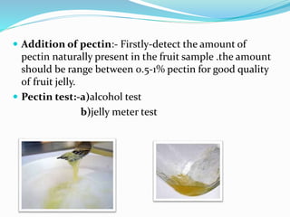  Addition of pectin:- Firstly-detect the amount of
pectin naturally present in the fruit sample .the amount
should be range between 0.5-1% pectin for good quality
of fruit jelly.
 Pectin test:-a)alcohol test
b)jelly meter test
 