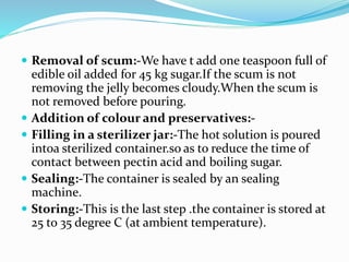  Removal of scum:-We have t add one teaspoon full of
edible oil added for 45 kg sugar.If the scum is not
removing the jelly becomes cloudy.When the scum is
not removed before pouring.
 Addition of colour and preservatives:-
 Filling in a sterilizer jar:-The hot solution is poured
intoa sterilized container.so as to reduce the time of
contact between pectin acid and boiling sugar.
 Sealing:-The container is sealed by an sealing
machine.
 Storing:-This is the last step .the container is stored at
25 to 35 degree C (at ambient temperature).
 