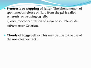  Syneresis or wepping of jelly:- The phenomenon of
spontaneous release of fluid from the gel is called
syneresis or wepping og jelly.
1)Very low concentration of sugar or soluble solids
2)Premature Gelation.
 Cloudy of foggy jelly:- This may be due to the use of
the non-clear extract.
 
