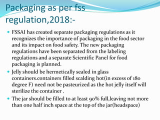Packaging as per fss
regulation,2018:-
 FSSAI has created separate packaging regulations as it
recognizes the importance of packaging in the food sector
and its impact on food safety. The new packaging
regulations have been separated from the labeling
regulations and a separate Scientific Panel for food
packaging is planned.
 Jelly should be hermetically sealed in glass
containers.containers filled scalding hot(in excess of 180
degree F) need not be pasteurized as the hot jelly itself will
sterilize the container .
 The jar should be filled to at least 90% full,leaving not more
than one half inch space at the top of the jar(headspace)
 