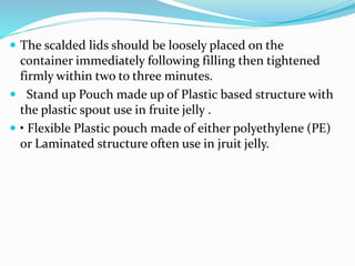  The scalded lids should be loosely placed on the
container immediately following filling then tightened
firmly within two to three minutes.
 Stand up Pouch made up of Plastic based structure with
the plastic spout use in fruite jelly .
 • Flexible Plastic pouch made of either polyethylene (PE)
or Laminated structure often use in jruit jelly.
 