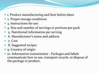  1. Product manufacturing and best before dates
 2. Proper storage conditions
 3. Instructions for use
 4. Size and number of servings or portions per pack
 5. Nutritional information per serving
 6. Manufacturer’s name and address
 7. Cost
 8. Suggested recipes
 9. Country of origin
 10. Information transmission - Packages and labels
communicate how to use, transport recycle, or dispose of
the package or product.
 