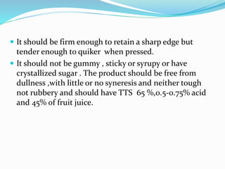  It should be firm enough to retain a sharp edge but
tender enough to quiker when pressed.
 It should not be gummy , sticky or syrupy or have
crystallized sugar . The product should be free from
dullness ,with little or no syneresis and neither tough
not rubbery and should have TTS 65 %,0.5-0.75% acid
and 45% of fruit juice.
 
