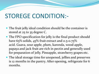 STOREGE CONDITION:-
 The fruit jelly ideal condition should be the container is
stored at 25 to 35 degree C.
 The FPO specification for jelly is the final product should
have 65% solids, 45% fruit extract and 0.5-0.75%
acid. Guava, sour apple, plum, karonda, wood apple,
papaya and jack fruit are rich in pectin and generally used
for preparation of jelly. Pineapple, strawberry grapes etc.
 The ideal storage time for unopened, jellies and preserves
is 12 months in the pantry. After opening, refrigerate for 6
months.
 
