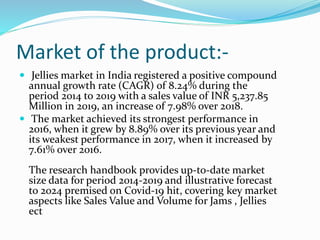 Market of the product:-
 Jellies market in India registered a positive compound
annual growth rate (CAGR) of 8.24% during the
period 2014 to 2019 with a sales value of INR 5,237.85
Million in 2019, an increase of 7.98% over 2018.
 The market achieved its strongest performance in
2016, when it grew by 8.89% over its previous year and
its weakest performance in 2017, when it increased by
7.61% over 2016.
The research handbook provides up-to-date market
size data for period 2014-2019 and illustrative forecast
to 2024 premised on Covid-19 hit, covering key market
aspects like Sales Value and Volume for Jams , Jellies
ect
 