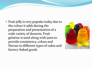  Fruit jelly is very popular today due to
the colour it adds during the
preparation and presentation of a
wide variety of desserts. Fruit
gelatine is used along with jams to
provide consistency, colour and
flavour to different types of cakes and
factory-baked goods
 