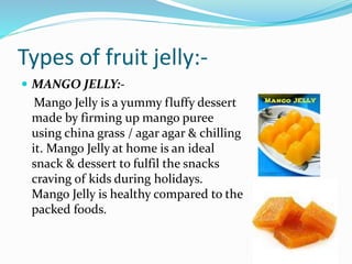 Types of fruit jelly:-
 MANGO JELLY:-
Mango Jelly is a yummy fluffy dessert
made by firming up mango puree
using china grass / agar agar & chilling
it. Mango Jelly at home is an ideal
snack & dessert to fulfil the snacks
craving of kids during holidays.
Mango Jelly is healthy compared to the
packed foods.
 