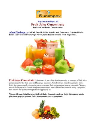 http://www.sunimpex.biz
                            Fruit Juice Concentrate
                              Best -In-Class Fruits Concentration

About Sunimpex:-An UAE Based Reliable Supplier and Exporter of Processed Fruits
Fruits ,Juice Concentrates,Pulps Purees,Herbs Fresh Fruit and Fresh Vegetables .




Fruit Juice Concentrate :-Sunimpex is one of the leading supplier or exporter of fruit juice
concentrates for the fruit juice and beverage industries. We offer Fruit Juice Concentrates from
fruits like mango, apple, pineapple, papaya, passion fruit, pomegranate, guava, grapes etc. We carry
one of the largest selection of fruit juice concentrates sourced from best manufacturing companies
that assures the quality of the products supplied by us.

We provide our global buyers with Fruit Juice Concentrates from fruits like mango, apple,
pineapple, papaya, passion fruit, pomegranate, guava, grapes etc.
 