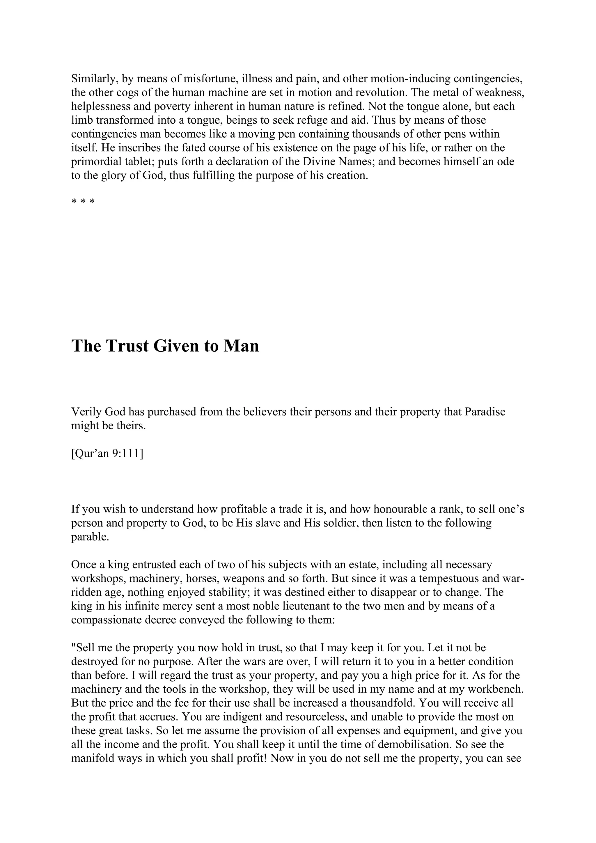 Similarly, by means of misfortune, illness and pain, and other motion-inducing contingencies,
the other cogs of the human machine are set in motion and revolution. The metal of weakness,
helplessness and poverty inherent in human nature is refined. Not the tongue alone, but each
limb transformed into a tongue, beings to seek refuge and aid. Thus by means of those
contingencies man becomes like a moving pen containing thousands of other pens within
itself. He inscribes the fated course of his existence on the page of his life, or rather on the
primordial tablet; puts forth a declaration of the Divine Names; and becomes himself an ode
to the glory of God, thus fulfilling the purpose of his creation.

***




The Trust Given to Man


Verily God has purchased from the believers their persons and their property that Paradise
might be theirs.

[Qur’an 9:111]



If you wish to understand how profitable a trade it is, and how honourable a rank, to sell one’s
person and property to God, to be His slave and His soldier, then listen to the following
parable.

Once a king entrusted each of two of his subjects with an estate, including all necessary
workshops, machinery, horses, weapons and so forth. But since it was a tempestuous and war-
ridden age, nothing enjoyed stability; it was destined either to disappear or to change. The
king in his infinite mercy sent a most noble lieutenant to the two men and by means of a
compassionate decree conveyed the following to them:

"Sell me the property you now hold in trust, so that I may keep it for you. Let it not be
destroyed for no purpose. After the wars are over, I will return it to you in a better condition
than before. I will regard the trust as your property, and pay you a high price for it. As for the
machinery and the tools in the workshop, they will be used in my name and at my workbench.
But the price and the fee for their use shall be increased a thousandfold. You will receive all
the profit that accrues. You are indigent and resourceless, and unable to provide the most on
these great tasks. So let me assume the provision of all expenses and equipment, and give you
all the income and the profit. You shall keep it until the time of demobilisation. So see the
manifold ways in which you shall profit! Now in you do not sell me the property, you can see
 