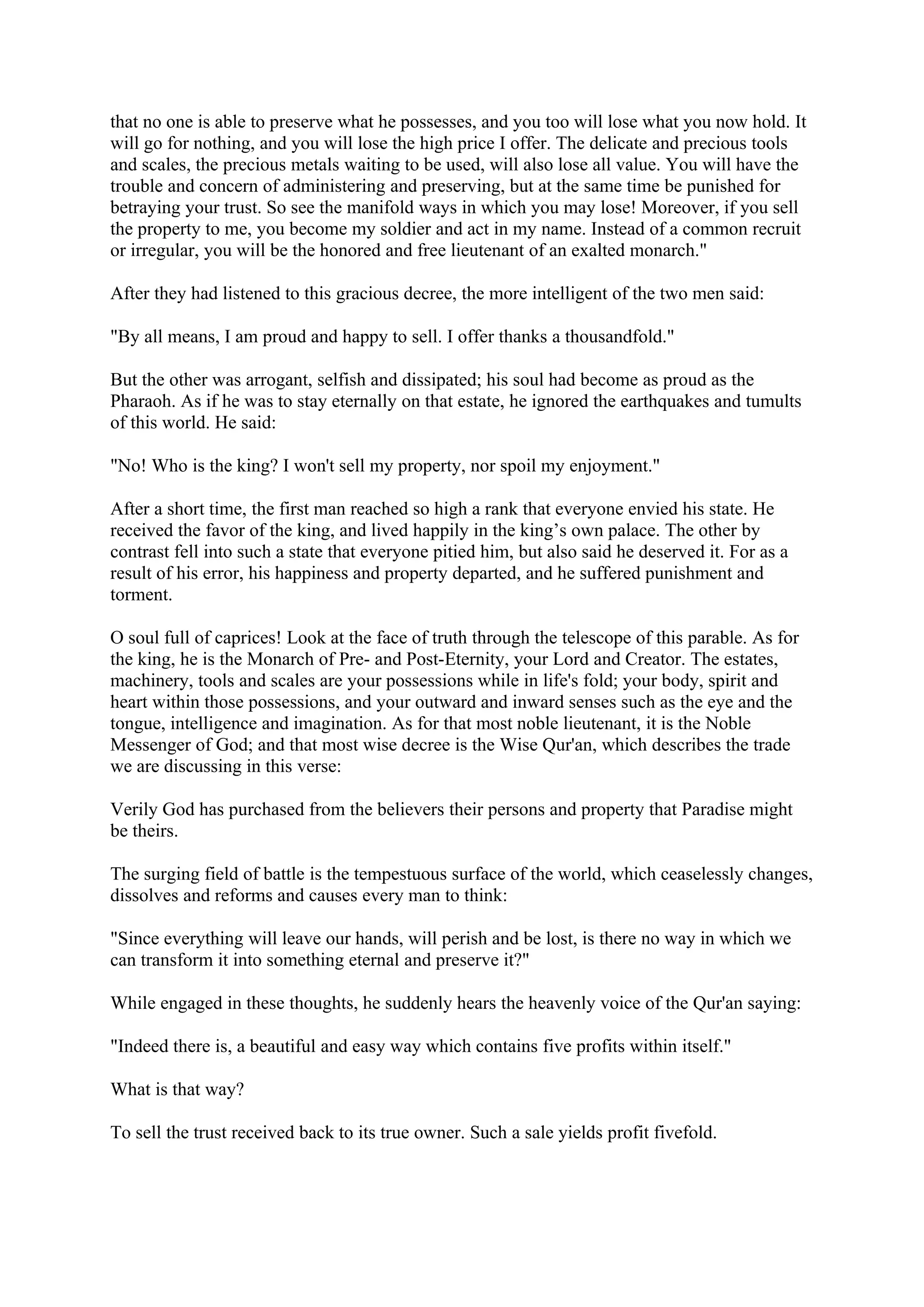 that no one is able to preserve what he possesses, and you too will lose what you now hold. It
will go for nothing, and you will lose the high price I offer. The delicate and precious tools
and scales, the precious metals waiting to be used, will also lose all value. You will have the
trouble and concern of administering and preserving, but at the same time be punished for
betraying your trust. So see the manifold ways in which you may lose! Moreover, if you sell
the property to me, you become my soldier and act in my name. Instead of a common recruit
or irregular, you will be the honored and free lieutenant of an exalted monarch."

After they had listened to this gracious decree, the more intelligent of the two men said:

"By all means, I am proud and happy to sell. I offer thanks a thousandfold."

But the other was arrogant, selfish and dissipated; his soul had become as proud as the
Pharaoh. As if he was to stay eternally on that estate, he ignored the earthquakes and tumults
of this world. He said:

"No! Who is the king? I won't sell my property, nor spoil my enjoyment."

After a short time, the first man reached so high a rank that everyone envied his state. He
received the favor of the king, and lived happily in the king’s own palace. The other by
contrast fell into such a state that everyone pitied him, but also said he deserved it. For as a
result of his error, his happiness and property departed, and he suffered punishment and
torment.

O soul full of caprices! Look at the face of truth through the telescope of this parable. As for
the king, he is the Monarch of Pre- and Post-Eternity, your Lord and Creator. The estates,
machinery, tools and scales are your possessions while in life's fold; your body, spirit and
heart within those possessions, and your outward and inward senses such as the eye and the
tongue, intelligence and imagination. As for that most noble lieutenant, it is the Noble
Messenger of God; and that most wise decree is the Wise Qur'an, which describes the trade
we are discussing in this verse:

Verily God has purchased from the believers their persons and property that Paradise might
be theirs.

The surging field of battle is the tempestuous surface of the world, which ceaselessly changes,
dissolves and reforms and causes every man to think:

"Since everything will leave our hands, will perish and be lost, is there no way in which we
can transform it into something eternal and preserve it?"

While engaged in these thoughts, he suddenly hears the heavenly voice of the Qur'an saying:

"Indeed there is, a beautiful and easy way which contains five profits within itself."

What is that way?

To sell the trust received back to its true owner. Such a sale yields profit fivefold.
 