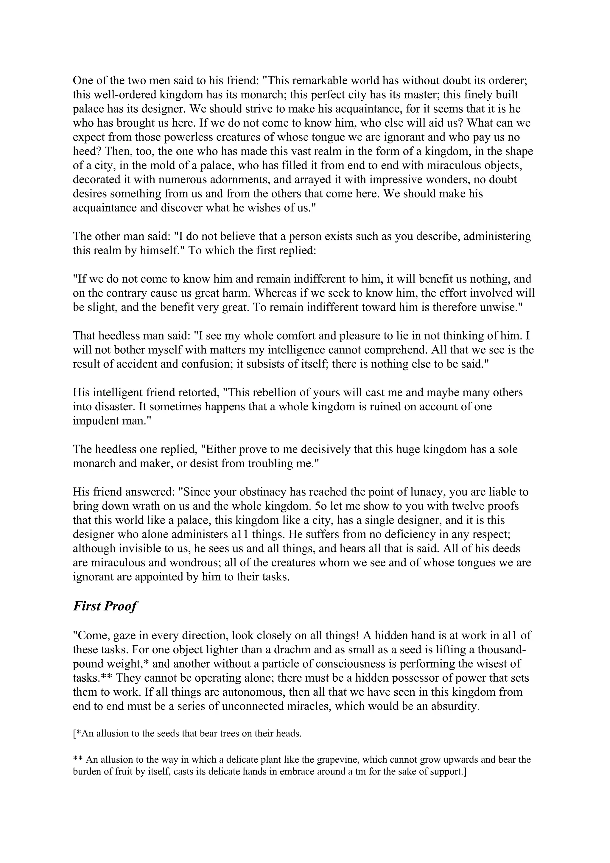 One of the two men said to his friend: "This remarkable world has without doubt its orderer;
this well-ordered kingdom has its monarch; this perfect city has its master; this finely built
palace has its designer. We should strive to make his acquaintance, for it seems that it is he
who has brought us here. If we do not come to know him, who else will aid us? What can we
expect from those powerless creatures of whose tongue we are ignorant and who pay us no
heed? Then, too, the one who has made this vast realm in the form of a kingdom, in the shape
of a city, in the mold of a palace, who has filled it from end to end with miraculous objects,
decorated it with numerous adornments, and arrayed it with impressive wonders, no doubt
desires something from us and from the others that come here. We should make his
acquaintance and discover what he wishes of us."

The other man said: "I do not believe that a person exists such as you describe, administering
this realm by himself." To which the first replied:

"If we do not come to know him and remain indifferent to him, it will benefit us nothing, and
on the contrary cause us great harm. Whereas if we seek to know him, the effort involved will
be slight, and the benefit very great. To remain indifferent toward him is therefore unwise."

That heedless man said: "I see my whole comfort and pleasure to lie in not thinking of him. I
will not bother myself with matters my intelligence cannot comprehend. All that we see is the
result of accident and confusion; it subsists of itself; there is nothing else to be said."

His intelligent friend retorted, "This rebellion of yours will cast me and maybe many others
into disaster. It sometimes happens that a whole kingdom is ruined on account of one
impudent man."

The heedless one replied, "Either prove to me decisively that this huge kingdom has a sole
monarch and maker, or desist from troubling me."

His friend answered: "Since your obstinacy has reached the point of lunacy, you are liable to
bring down wrath on us and the whole kingdom. 5o let me show to you with twelve proofs
that this world like a palace, this kingdom like a city, has a single designer, and it is this
designer who alone administers a11 things. He suffers from no deficiency in any respect;
although invisible to us, he sees us and all things, and hears all that is said. All of his deeds
are miraculous and wondrous; all of the creatures whom we see and of whose tongues we are
ignorant are appointed by him to their tasks.

First Proof

"Come, gaze in every direction, look closely on all things! A hidden hand is at work in al1 of
these tasks. For one object lighter than a drachm and as small as a seed is lifting a thousand-
pound weight,* and another without a particle of consciousness is performing the wisest of
tasks.** They cannot be operating alone; there must be a hidden possessor of power that sets
them to work. If all things are autonomous, then all that we have seen in this kingdom from
end to end must be a series of unconnected miracles, which would be an absurdity.

[*An allusion to the seeds that bear trees on their heads.

** An allusion to the way in which a delicate plant like the grapevine, which cannot grow upwards and bear the
burden of fruit by itself, casts its delicate hands in embrace around a tm for the sake of support.]
 