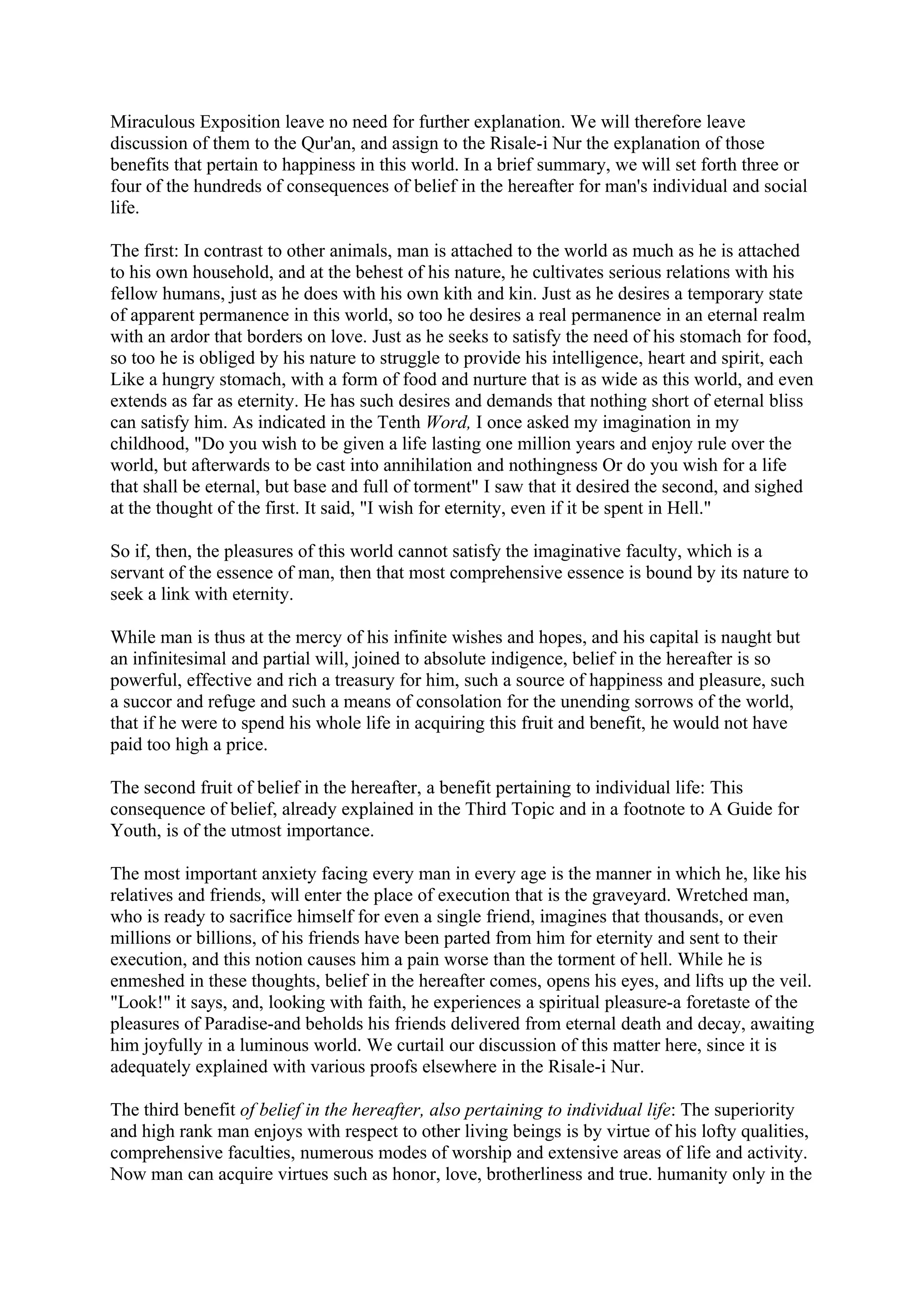 Miraculous Exposition leave no need for further explanation. We will therefore leave
discussion of them to the Qur'an, and assign to the Risale-i Nur the explanation of those
benefits that pertain to happiness in this world. In a brief summary, we will set forth three or
four of the hundreds of consequences of belief in the hereafter for man's individual and social
life.

The first: In contrast to other animals, man is attached to the world as much as he is attached
to his own household, and at the behest of his nature, he cultivates serious relations with his
fellow humans, just as he does with his own kith and kin. Just as he desires a temporary state
of apparent permanence in this world, so too he desires a real permanence in an eternal realm
with an ardor that borders on love. Just as he seeks to satisfy the need of his stomach for food,
so too he is obliged by his nature to struggle to provide his intelligence, heart and spirit, each
Like a hungry stomach, with a form of food and nurture that is as wide as this world, and even
extends as far as eternity. He has such desires and demands that nothing short of eternal bliss
can satisfy him. As indicated in the Tenth Word, I once asked my imagination in my
childhood, "Do you wish to be given a life lasting one million years and enjoy rule over the
world, but afterwards to be cast into annihilation and nothingness Or do you wish for a life
that shall be eternal, but base and full of torment" I saw that it desired the second, and sighed
at the thought of the first. It said, "I wish for eternity, even if it be spent in Hell."

So if, then, the pleasures of this world cannot satisfy the imaginative faculty, which is a
servant of the essence of man, then that most comprehensive essence is bound by its nature to
seek a link with eternity.

While man is thus at the mercy of his infinite wishes and hopes, and his capital is naught but
an infinitesimal and partial will, joined to absolute indigence, belief in the hereafter is so
powerful, effective and rich a treasury for him, such a source of happiness and pleasure, such
a succor and refuge and such a means of consolation for the unending sorrows of the world,
that if he were to spend his whole life in acquiring this fruit and benefit, he would not have
paid too high a price.

The second fruit of belief in the hereafter, a benefit pertaining to individual life: This
consequence of belief, already explained in the Third Topic and in a footnote to A Guide for
Youth, is of the utmost importance.

The most important anxiety facing every man in every age is the manner in which he, like his
relatives and friends, will enter the place of execution that is the graveyard. Wretched man,
who is ready to sacrifice himself for even a single friend, imagines that thousands, or even
millions or billions, of his friends have been parted from him for eternity and sent to their
execution, and this notion causes him a pain worse than the torment of hell. While he is
enmeshed in these thoughts, belief in the hereafter comes, opens his eyes, and lifts up the veil.
"Look!" it says, and, looking with faith, he experiences a spiritual pleasure-a foretaste of the
pleasures of Paradise-and beholds his friends delivered from eternal death and decay, awaiting
him joyfully in a luminous world. We curtail our discussion of this matter here, since it is
adequately explained with various proofs elsewhere in the Risale-i Nur.

The third benefit of belief in the hereafter, also pertaining to individual life: The superiority
and high rank man enjoys with respect to other living beings is by virtue of his lofty qualities,
comprehensive faculties, numerous modes of worship and extensive areas of life and activity.
Now man can acquire virtues such as honor, love, brotherliness and true. humanity only in the
 