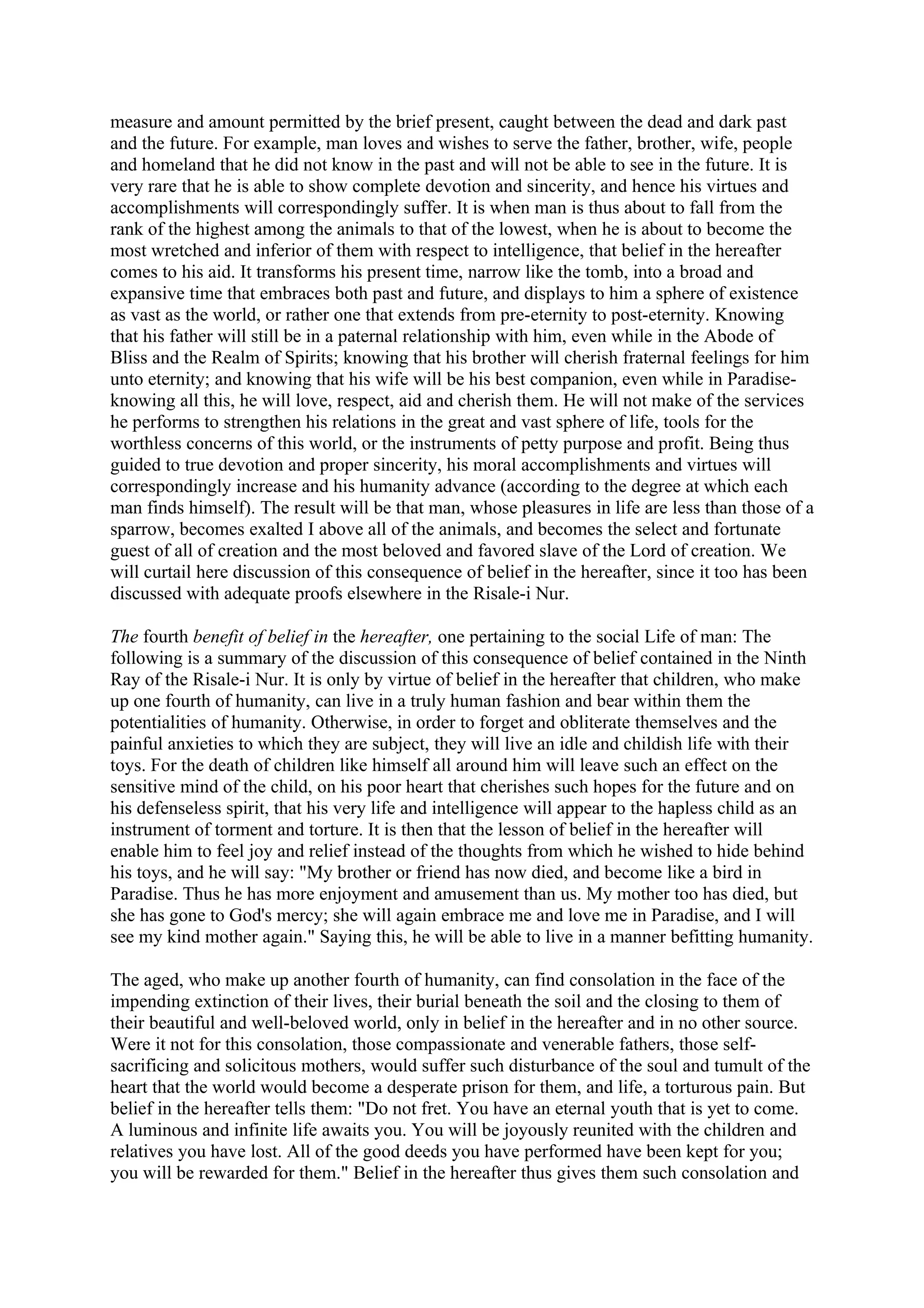 measure and amount permitted by the brief present, caught between the dead and dark past
and the future. For example, man loves and wishes to serve the father, brother, wife, people
and homeland that he did not know in the past and will not be able to see in the future. It is
very rare that he is able to show complete devotion and sincerity, and hence his virtues and
accomplishments will correspondingly suffer. It is when man is thus about to fall from the
rank of the highest among the animals to that of the lowest, when he is about to become the
most wretched and inferior of them with respect to intelligence, that belief in the hereafter
comes to his aid. It transforms his present time, narrow like the tomb, into a broad and
expansive time that embraces both past and future, and displays to him a sphere of existence
as vast as the world, or rather one that extends from pre-eternity to post-eternity. Knowing
that his father will still be in a paternal relationship with him, even while in the Abode of
Bliss and the Realm of Spirits; knowing that his brother will cherish fraternal feelings for him
unto eternity; and knowing that his wife will be his best companion, even while in Paradise-
knowing all this, he will love, respect, aid and cherish them. He will not make of the services
he performs to strengthen his relations in the great and vast sphere of life, tools for the
worthless concerns of this world, or the instruments of petty purpose and profit. Being thus
guided to true devotion and proper sincerity, his moral accomplishments and virtues will
correspondingly increase and his humanity advance (according to the degree at which each
man finds himself). The result will be that man, whose pleasures in life are less than those of a
sparrow, becomes exalted I above all of the animals, and becomes the select and fortunate
guest of all of creation and the most beloved and favored slave of the Lord of creation. We
will curtail here discussion of this consequence of belief in the hereafter, since it too has been
discussed with adequate proofs elsewhere in the Risale-i Nur.

The fourth benefit of belief in the hereafter, one pertaining to the social Life of man: The
following is a summary of the discussion of this consequence of belief contained in the Ninth
Ray of the Risale-i Nur. It is only by virtue of belief in the hereafter that children, who make
up one fourth of humanity, can live in a truly human fashion and bear within them the
potentialities of humanity. Otherwise, in order to forget and obliterate themselves and the
painful anxieties to which they are subject, they will live an idle and childish life with their
toys. For the death of children like himself all around him will leave such an effect on the
sensitive mind of the child, on his poor heart that cherishes such hopes for the future and on
his defenseless spirit, that his very life and intelligence will appear to the hapless child as an
instrument of torment and torture. It is then that the lesson of belief in the hereafter will
enable him to feel joy and relief instead of the thoughts from which he wished to hide behind
his toys, and he will say: "My brother or friend has now died, and become like a bird in
Paradise. Thus he has more enjoyment and amusement than us. My mother too has died, but
she has gone to God's mercy; she will again embrace me and love me in Paradise, and I will
see my kind mother again." Saying this, he will be able to live in a manner befitting humanity.

The aged, who make up another fourth of humanity, can find consolation in the face of the
impending extinction of their lives, their burial beneath the soil and the closing to them of
their beautiful and well-beloved world, only in belief in the hereafter and in no other source.
Were it not for this consolation, those compassionate and venerable fathers, those self-
sacrificing and solicitous mothers, would suffer such disturbance of the soul and tumult of the
heart that the world would become a desperate prison for them, and life, a torturous pain. But
belief in the hereafter tells them: "Do not fret. You have an eternal youth that is yet to come.
A luminous and infinite life awaits you. You will be joyously reunited with the children and
relatives you have lost. All of the good deeds you have performed have been kept for you;
you will be rewarded for them." Belief in the hereafter thus gives them such consolation and
 