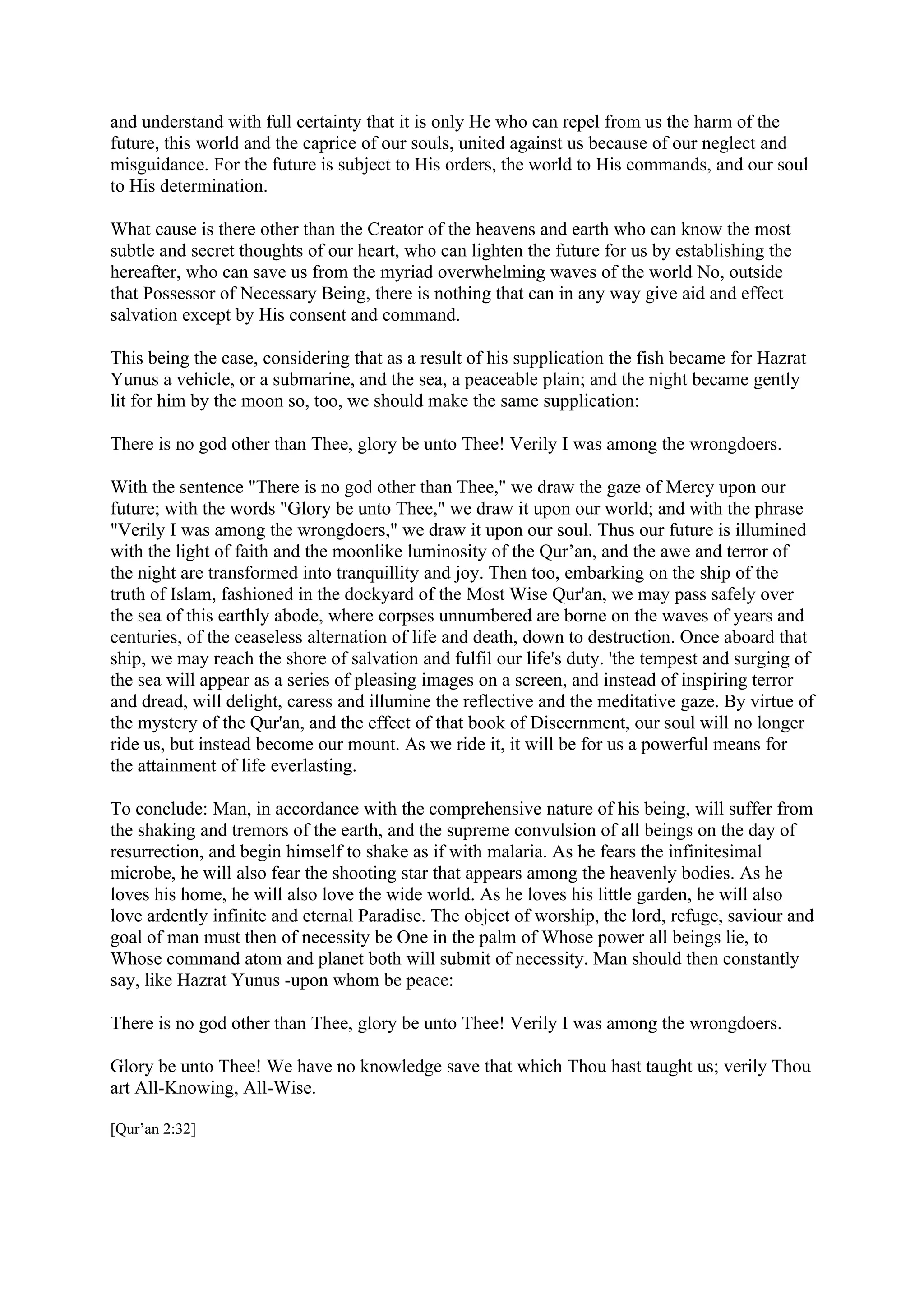 and understand with full certainty that it is only He who can repel from us the harm of the
future, this world and the caprice of our souls, united against us because of our neglect and
misguidance. For the future is subject to His orders, the world to His commands, and our soul
to His determination.

What cause is there other than the Creator of the heavens and earth who can know the most
subtle and secret thoughts of our heart, who can lighten the future for us by establishing the
hereafter, who can save us from the myriad overwhelming waves of the world No, outside
that Possessor of Necessary Being, there is nothing that can in any way give aid and effect
salvation except by His consent and command.

This being the case, considering that as a result of his supplication the fish became for Hazrat
Yunus a vehicle, or a submarine, and the sea, a peaceable plain; and the night became gently
lit for him by the moon so, too, we should make the same supplication:

There is no god other than Thee, glory be unto Thee! Verily I was among the wrongdoers.

With the sentence "There is no god other than Thee," we draw the gaze of Mercy upon our
future; with the words "Glory be unto Thee," we draw it upon our world; and with the phrase
"Verily I was among the wrongdoers," we draw it upon our soul. Thus our future is illumined
with the light of faith and the moonlike luminosity of the Qur’an, and the awe and terror of
the night are transformed into tranquillity and joy. Then too, embarking on the ship of the
truth of Islam, fashioned in the dockyard of the Most Wise Qur'an, we may pass safely over
the sea of this earthly abode, where corpses unnumbered are borne on the waves of years and
centuries, of the ceaseless alternation of life and death, down to destruction. Once aboard that
ship, we may reach the shore of salvation and fulfil our life's duty. 'the tempest and surging of
the sea will appear as a series of pleasing images on a screen, and instead of inspiring terror
and dread, will delight, caress and illumine the reflective and the meditative gaze. By virtue of
the mystery of the Qur'an, and the effect of that book of Discernment, our soul will no longer
ride us, but instead become our mount. As we ride it, it will be for us a powerful means for
the attainment of life everlasting.

To conclude: Man, in accordance with the comprehensive nature of his being, will suffer from
the shaking and tremors of the earth, and the supreme convulsion of all beings on the day of
resurrection, and begin himself to shake as if with malaria. As he fears the infinitesimal
microbe, he will also fear the shooting star that appears among the heavenly bodies. As he
loves his home, he will also love the wide world. As he loves his little garden, he will also
love ardently infinite and eternal Paradise. The object of worship, the lord, refuge, saviour and
goal of man must then of necessity be One in the palm of Whose power all beings lie, to
Whose command atom and planet both will submit of necessity. Man should then constantly
say, like Hazrat Yunus -upon whom be peace:

There is no god other than Thee, glory be unto Thee! Verily I was among the wrongdoers.

Glory be unto Thee! We have no knowledge save that which Thou hast taught us; verily Thou
art All-Knowing, All-Wise.

[Qur’an 2:32]
 