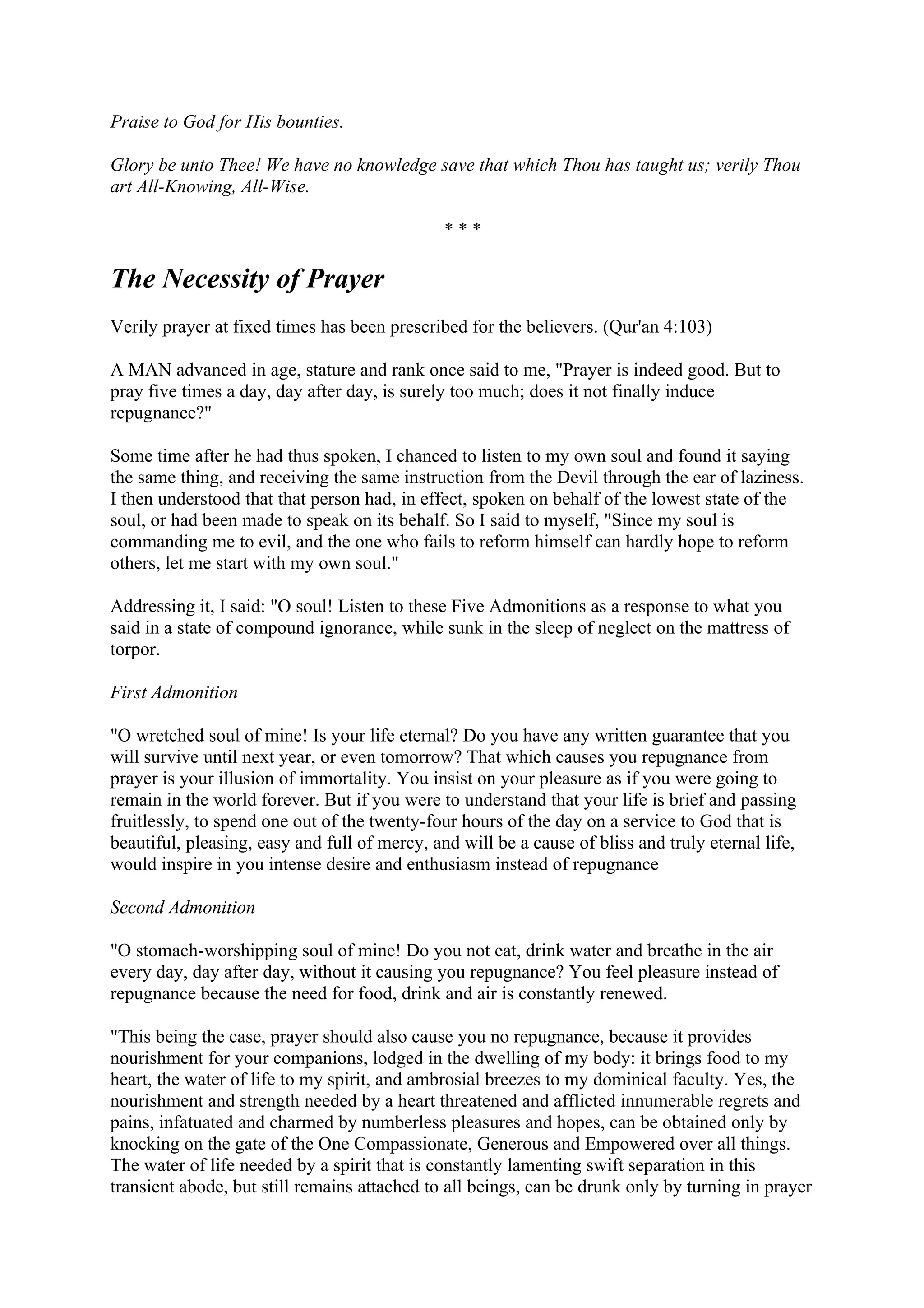 Praise to God for His bounties.

Glory be unto Thee! We have no knowledge save that which Thou has taught us; verily Thou
art All-Knowing, All-Wise.

                                               ***

The Necessity of Prayer
Verily prayer at fixed times has been prescribed for the believers. (Qur'an 4:103)

A MAN advanced in age, stature and rank once said to me, "Prayer is indeed good. But to
pray five times a day, day after day, is surely too much; does it not finally induce
repugnance?"

Some time after he had thus spoken, I chanced to listen to my own soul and found it saying
the same thing, and receiving the same instruction from the Devil through the ear of laziness.
I then understood that that person had, in effect, spoken on behalf of the lowest state of the
soul, or had been made to speak on its behalf. So I said to myself, "Since my soul is
commanding me to evil, and the one who fails to reform himself can hardly hope to reform
others, let me start with my own soul."

Addressing it, I said: "O soul! Listen to these Five Admonitions as a response to what you
said in a state of compound ignorance, while sunk in the sleep of neglect on the mattress of
torpor.

First Admonition

"O wretched soul of mine! Is your life eternal? Do you have any written guarantee that you
will survive until next year, or even tomorrow? That which causes you repugnance from
prayer is your illusion of immortality. You insist on your pleasure as if you were going to
remain in the world forever. But if you were to understand that your life is brief and passing
fruitlessly, to spend one out of the twenty-four hours of the day on a service to God that is
beautiful, pleasing, easy and full of mercy, and will be a cause of bliss and truly eternal life,
would inspire in you intense desire and enthusiasm instead of repugnance

Second Admonition

"O stomach-worshipping soul of mine! Do you not eat, drink water and breathe in the air
every day, day after day, without it causing you repugnance? You feel pleasure instead of
repugnance because the need for food, drink and air is constantly renewed.

"This being the case, prayer should also cause you no repugnance, because it provides
nourishment for your companions, lodged in the dwelling of my body: it brings food to my
heart, the water of life to my spirit, and ambrosial breezes to my dominical faculty. Yes, the
nourishment and strength needed by a heart threatened and afflicted innumerable regrets and
pains, infatuated and charmed by numberless pleasures and hopes, can be obtained only by
knocking on the gate of the One Compassionate, Generous and Empowered over all things.
The water of life needed by a spirit that is constantly lamenting swift separation in this
transient abode, but still remains attached to all beings, can be drunk only by turning in prayer
 