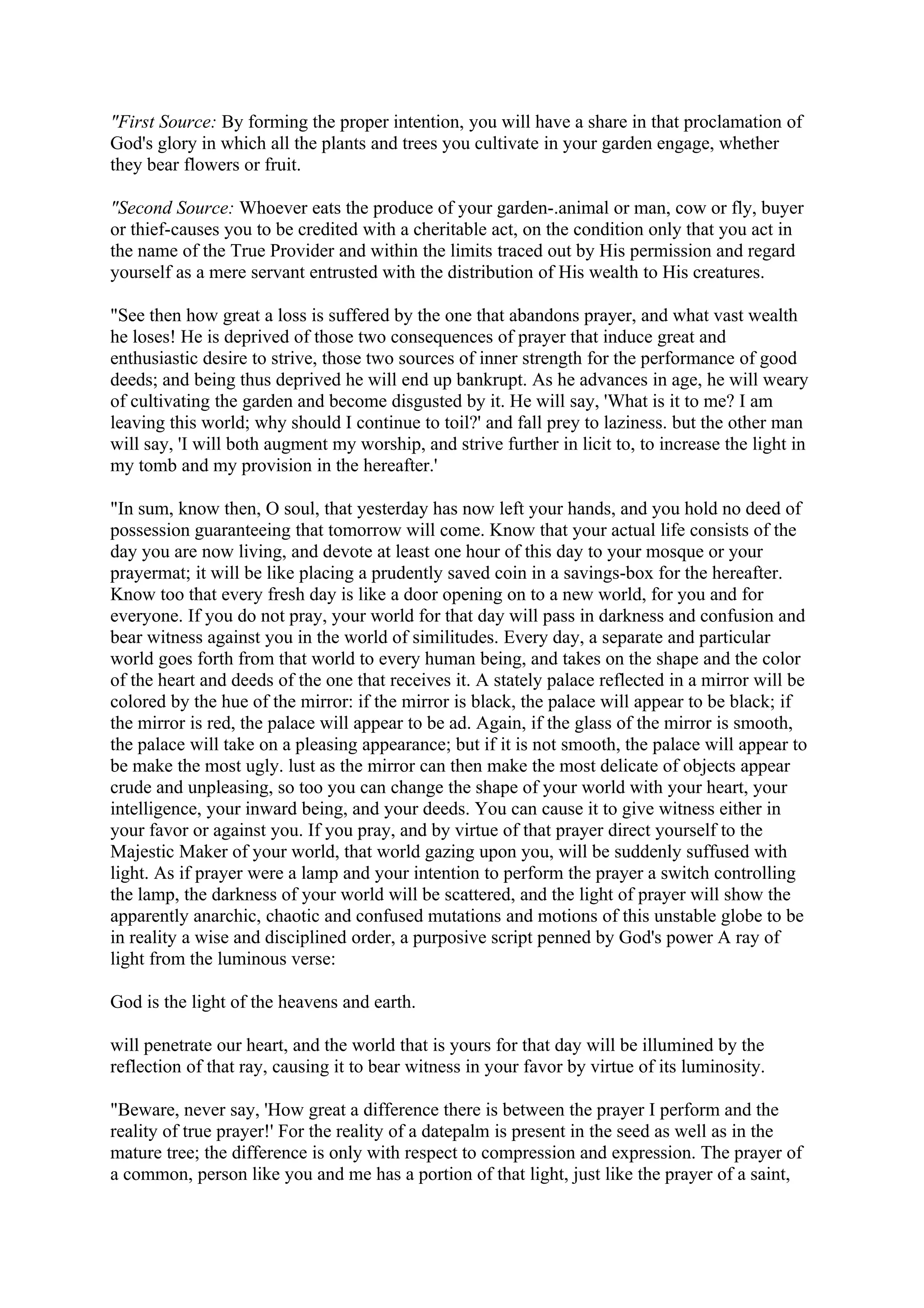 "First Source: By forming the proper intention, you will have a share in that proclamation of
God's glory in which all the plants and trees you cultivate in your garden engage, whether
they bear flowers or fruit.

"Second Source: Whoever eats the produce of your garden-.animal or man, cow or fly, buyer
or thief-causes you to be credited with a cheritable act, on the condition only that you act in
the name of the True Provider and within the limits traced out by His permission and regard
yourself as a mere servant entrusted with the distribution of His wealth to His creatures.

"See then how great a loss is suffered by the one that abandons prayer, and what vast wealth
he loses! He is deprived of those two consequences of prayer that induce great and
enthusiastic desire to strive, those two sources of inner strength for the performance of good
deeds; and being thus deprived he will end up bankrupt. As he advances in age, he will weary
of cultivating the garden and become disgusted by it. He will say, 'What is it to me? I am
leaving this world; why should I continue to toil?' and fall prey to laziness. but the other man
will say, 'I will both augment my worship, and strive further in licit to, to increase the light in
my tomb and my provision in the hereafter.'

"In sum, know then, O soul, that yesterday has now left your hands, and you hold no deed of
possession guaranteeing that tomorrow will come. Know that your actual life consists of the
day you are now living, and devote at least one hour of this day to your mosque or your
prayermat; it will be like placing a prudently saved coin in a savings-box for the hereafter.
Know too that every fresh day is like a door opening on to a new world, for you and for
everyone. If you do not pray, your world for that day will pass in darkness and confusion and
bear witness against you in the world of similitudes. Every day, a separate and particular
world goes forth from that world to every human being, and takes on the shape and the color
of the heart and deeds of the one that receives it. A stately palace reflected in a mirror will be
colored by the hue of the mirror: if the mirror is black, the palace will appear to be black; if
the mirror is red, the palace will appear to be ad. Again, if the glass of the mirror is smooth,
the palace will take on a pleasing appearance; but if it is not smooth, the palace will appear to
be make the most ugly. lust as the mirror can then make the most delicate of objects appear
crude and unpleasing, so too you can change the shape of your world with your heart, your
intelligence, your inward being, and your deeds. You can cause it to give witness either in
your favor or against you. If you pray, and by virtue of that prayer direct yourself to the
Majestic Maker of your world, that world gazing upon you, will be suddenly suffused with
light. As if prayer were a lamp and your intention to perform the prayer a switch controlling
the lamp, the darkness of your world will be scattered, and the light of prayer will show the
apparently anarchic, chaotic and confused mutations and motions of this unstable globe to be
in reality a wise and disciplined order, a purposive script penned by God's power A ray of
light from the luminous verse:

God is the light of the heavens and earth.

will penetrate our heart, and the world that is yours for that day will be illumined by the
reflection of that ray, causing it to bear witness in your favor by virtue of its luminosity.

"Beware, never say, 'How great a difference there is between the prayer I perform and the
reality of true prayer!' For the reality of a datepalm is present in the seed as well as in the
mature tree; the difference is only with respect to compression and expression. The prayer of
a common, person like you and me has a portion of that light, just like the prayer of a saint,
 