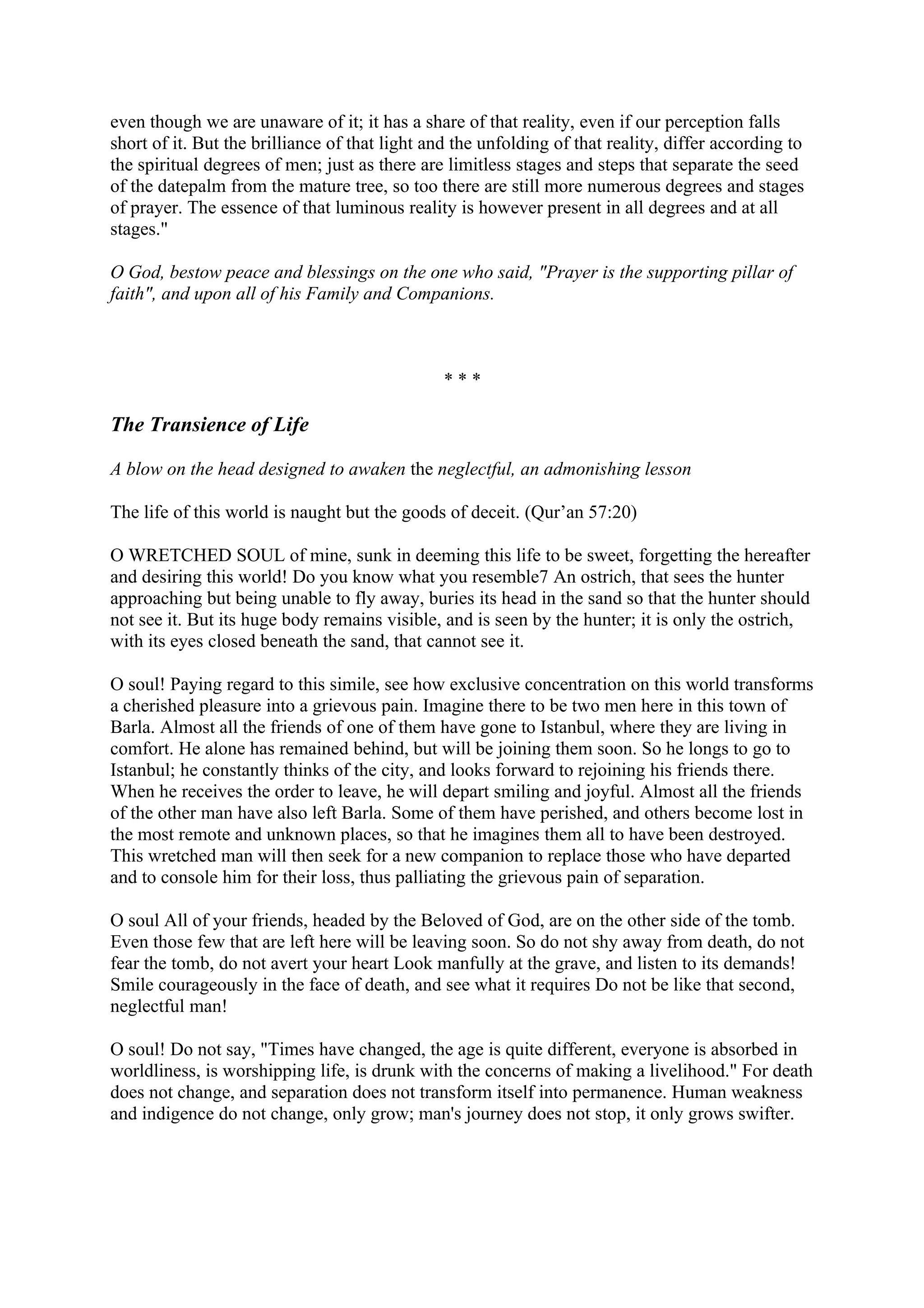 even though we are unaware of it; it has a share of that reality, even if our perception falls
short of it. But the brilliance of that light and the unfolding of that reality, differ according to
the spiritual degrees of men; just as there are limitless stages and steps that separate the seed
of the datepalm from the mature tree, so too there are still more numerous degrees and stages
of prayer. The essence of that luminous reality is however present in all degrees and at all
stages."

O God, bestow peace and blessings on the one who said, "Prayer is the supporting pillar of
faith", and upon all of his Family and Companions.



                                                ***

The Transience of Life

A blow on the head designed to awaken the neglectful, an admonishing lesson

The life of this world is naught but the goods of deceit. (Qur’an 57:20)

O WRETCHED SOUL of mine, sunk in deeming this life to be sweet, forgetting the hereafter
and desiring this world! Do you know what you resemble7 An ostrich, that sees the hunter
approaching but being unable to fly away, buries its head in the sand so that the hunter should
not see it. But its huge body remains visible, and is seen by the hunter; it is only the ostrich,
with its eyes closed beneath the sand, that cannot see it.

O soul! Paying regard to this simile, see how exclusive concentration on this world transforms
a cherished pleasure into a grievous pain. Imagine there to be two men here in this town of
Barla. Almost all the friends of one of them have gone to Istanbul, where they are living in
comfort. He alone has remained behind, but will be joining them soon. So he longs to go to
Istanbul; he constantly thinks of the city, and looks forward to rejoining his friends there.
When he receives the order to leave, he will depart smiling and joyful. Almost all the friends
of the other man have also left Barla. Some of them have perished, and others become lost in
the most remote and unknown places, so that he imagines them all to have been destroyed.
This wretched man will then seek for a new companion to replace those who have departed
and to console him for their loss, thus palliating the grievous pain of separation.

O soul All of your friends, headed by the Beloved of God, are on the other side of the tomb.
Even those few that are left here will be leaving soon. So do not shy away from death, do not
fear the tomb, do not avert your heart Look manfully at the grave, and listen to its demands!
Smile courageously in the face of death, and see what it requires Do not be like that second,
neglectful man!

O soul! Do not say, "Times have changed, the age is quite different, everyone is absorbed in
worldliness, is worshipping life, is drunk with the concerns of making a livelihood." For death
does not change, and separation does not transform itself into permanence. Human weakness
and indigence do not change, only grow; man's journey does not stop, it only grows swifter.
 