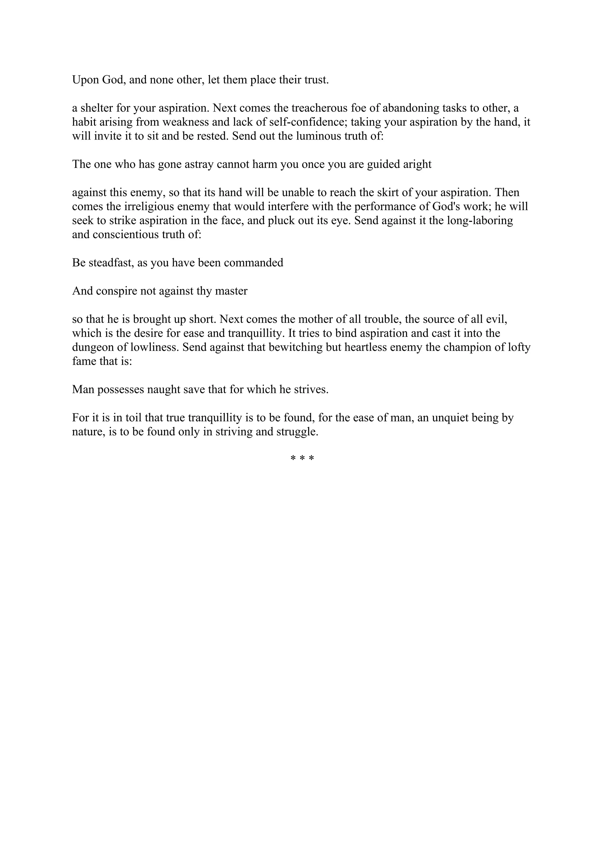 Upon God, and none other, let them place their trust.

a shelter for your aspiration. Next comes the treacherous foe of abandoning tasks to other, a
habit arising from weakness and lack of self-confidence; taking your aspiration by the hand, it
will invite it to sit and be rested. Send out the luminous truth of:

The one who has gone astray cannot harm you once you are guided aright

against this enemy, so that its hand will be unable to reach the skirt of your aspiration. Then
comes the irreligious enemy that would interfere with the performance of God's work; he will
seek to strike aspiration in the face, and pluck out its eye. Send against it the long-laboring
and conscientious truth of:

Be steadfast, as you have been commanded

And conspire not against thy master

so that he is brought up short. Next comes the mother of all trouble, the source of all evil,
which is the desire for ease and tranquillity. It tries to bind aspiration and cast it into the
dungeon of lowliness. Send against that bewitching but heartless enemy the champion of lofty
fame that is:

Man possesses naught save that for which he strives.

For it is in toil that true tranquillity is to be found, for the ease of man, an unquiet being by
nature, is to be found only in striving and struggle.

                                               ***
 