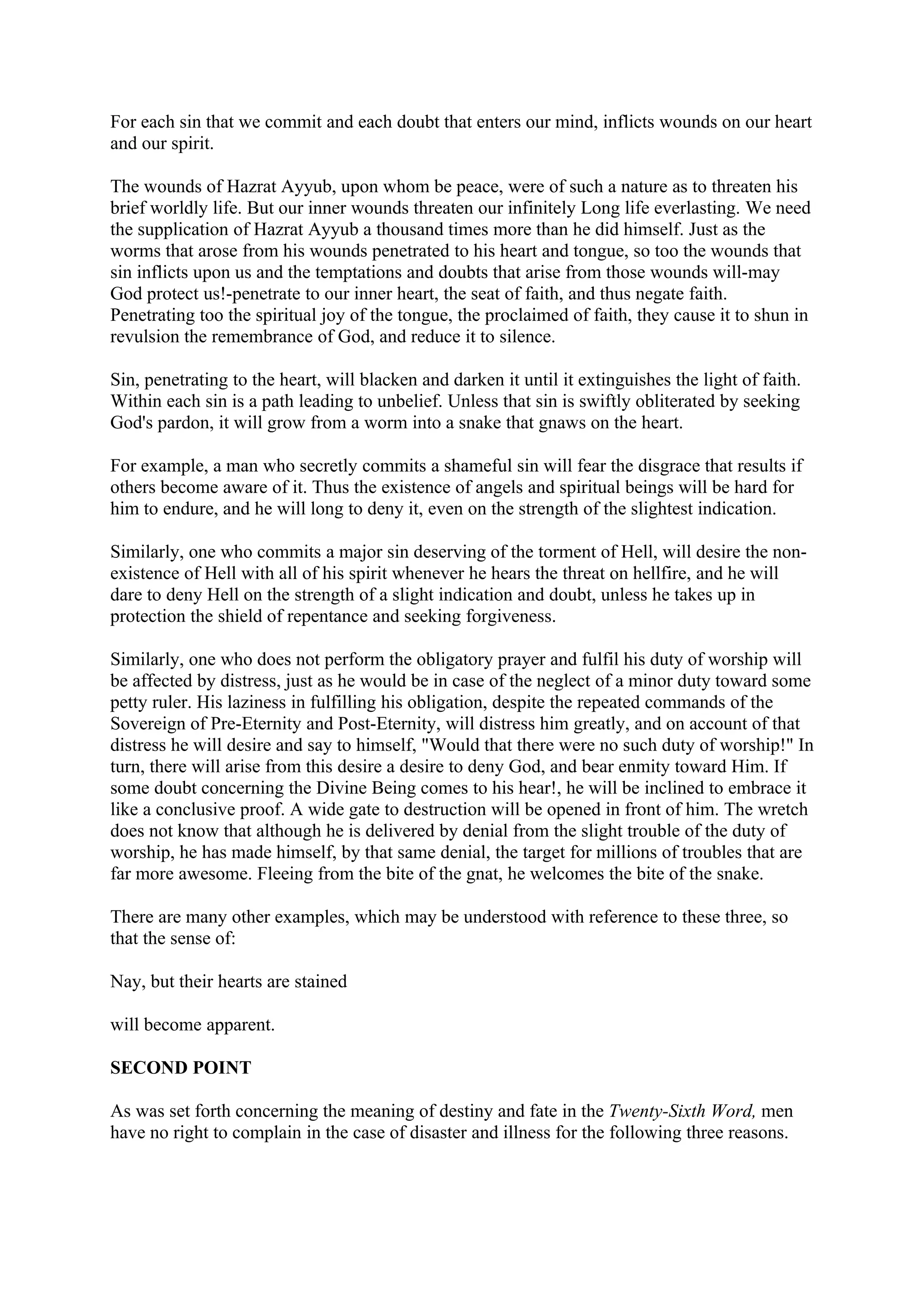 For each sin that we commit and each doubt that enters our mind, inflicts wounds on our heart
and our spirit.

The wounds of Hazrat Ayyub, upon whom be peace, were of such a nature as to threaten his
brief worldly life. But our inner wounds threaten our infinitely Long life everlasting. We need
the supplication of Hazrat Ayyub a thousand times more than he did himself. Just as the
worms that arose from his wounds penetrated to his heart and tongue, so too the wounds that
sin inflicts upon us and the temptations and doubts that arise from those wounds will-may
God protect us!-penetrate to our inner heart, the seat of faith, and thus negate faith.
Penetrating too the spiritual joy of the tongue, the proclaimed of faith, they cause it to shun in
revulsion the remembrance of God, and reduce it to silence.

Sin, penetrating to the heart, will blacken and darken it until it extinguishes the light of faith.
Within each sin is a path leading to unbelief. Unless that sin is swiftly obliterated by seeking
God's pardon, it will grow from a worm into a snake that gnaws on the heart.

For example, a man who secretly commits a shameful sin will fear the disgrace that results if
others become aware of it. Thus the existence of angels and spiritual beings will be hard for
him to endure, and he will long to deny it, even on the strength of the slightest indication.

Similarly, one who commits a major sin deserving of the torment of Hell, will desire the non-
existence of Hell with all of his spirit whenever he hears the threat on hellfire, and he will
dare to deny Hell on the strength of a slight indication and doubt, unless he takes up in
protection the shield of repentance and seeking forgiveness.

Similarly, one who does not perform the obligatory prayer and fulfil his duty of worship will
be affected by distress, just as he would be in case of the neglect of a minor duty toward some
petty ruler. His laziness in fulfilling his obligation, despite the repeated commands of the
Sovereign of Pre-Eternity and Post-Eternity, will distress him greatly, and on account of that
distress he will desire and say to himself, "Would that there were no such duty of worship!" In
turn, there will arise from this desire a desire to deny God, and bear enmity toward Him. If
some doubt concerning the Divine Being comes to his hear!, he will be inclined to embrace it
like a conclusive proof. A wide gate to destruction will be opened in front of him. The wretch
does not know that although he is delivered by denial from the slight trouble of the duty of
worship, he has made himself, by that same denial, the target for millions of troubles that are
far more awesome. Fleeing from the bite of the gnat, he welcomes the bite of the snake.

There are many other examples, which may be understood with reference to these three, so
that the sense of:

Nay, but their hearts are stained

will become apparent.

SECOND POINT

As was set forth concerning the meaning of destiny and fate in the Twenty-Sixth Word, men
have no right to complain in the case of disaster and illness for the following three reasons.
 
