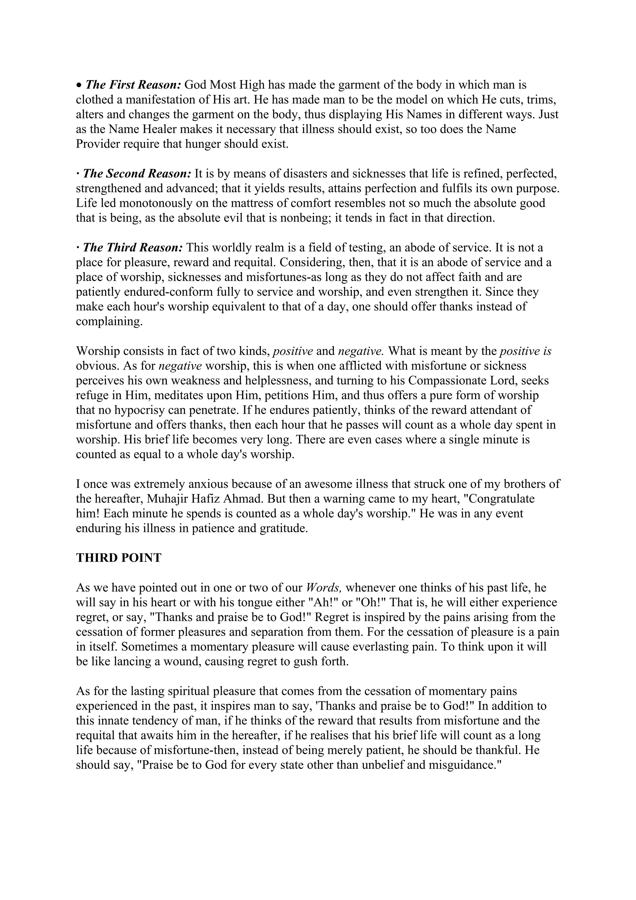 • The First Reason: God Most High has made the garment of the body in which man is
clothed a manifestation of His art. He has made man to be the model on which He cuts, trims,
alters and changes the garment on the body, thus displaying His Names in different ways. Just
as the Name Healer makes it necessary that illness should exist, so too does the Name
Provider require that hunger should exist.

· The Second Reason: It is by means of disasters and sicknesses that life is refined, perfected,
strengthened and advanced; that it yields results, attains perfection and fulfils its own purpose.
Life led monotonously on the mattress of comfort resembles not so much the absolute good
that is being, as the absolute evil that is nonbeing; it tends in fact in that direction.

· The Third Reason: This worldly realm is a field of testing, an abode of service. It is not a
place for pleasure, reward and requital. Considering, then, that it is an abode of service and a
place of worship, sicknesses and misfortunes-as long as they do not affect faith and are
patiently endured-conform fully to service and worship, and even strengthen it. Since they
make each hour's worship equivalent to that of a day, one should offer thanks instead of
complaining.

Worship consists in fact of two kinds, positive and negative. What is meant by the positive is
obvious. As for negative worship, this is when one afflicted with misfortune or sickness
perceives his own weakness and helplessness, and turning to his Compassionate Lord, seeks
refuge in Him, meditates upon Him, petitions Him, and thus offers a pure form of worship
that no hypocrisy can penetrate. If he endures patiently, thinks of the reward attendant of
misfortune and offers thanks, then each hour that he passes will count as a whole day spent in
worship. His brief life becomes very long. There are even cases where a single minute is
counted as equal to a whole day's worship.

I once was extremely anxious because of an awesome illness that struck one of my brothers of
the hereafter, Muhajir Hafiz Ahmad. But then a warning came to my heart, "Congratulate
him! Each minute he spends is counted as a whole day's worship." He was in any event
enduring his illness in patience and gratitude.

THIRD POINT

As we have pointed out in one or two of our Words, whenever one thinks of his past life, he
will say in his heart or with his tongue either "Ah!" or "Oh!" That is, he will either experience
regret, or say, "Thanks and praise be to God!" Regret is inspired by the pains arising from the
cessation of former pleasures and separation from them. For the cessation of pleasure is a pain
in itself. Sometimes a momentary pleasure will cause everlasting pain. To think upon it will
be like lancing a wound, causing regret to gush forth.

As for the lasting spiritual pleasure that comes from the cessation of momentary pains
experienced in the past, it inspires man to say, 'Thanks and praise be to God!" In addition to
this innate tendency of man, if he thinks of the reward that results from misfortune and the
requital that awaits him in the hereafter, if he realises that his brief life will count as a long
life because of misfortune-then, instead of being merely patient, he should be thankful. He
should say, "Praise be to God for every state other than unbelief and misguidance."
 