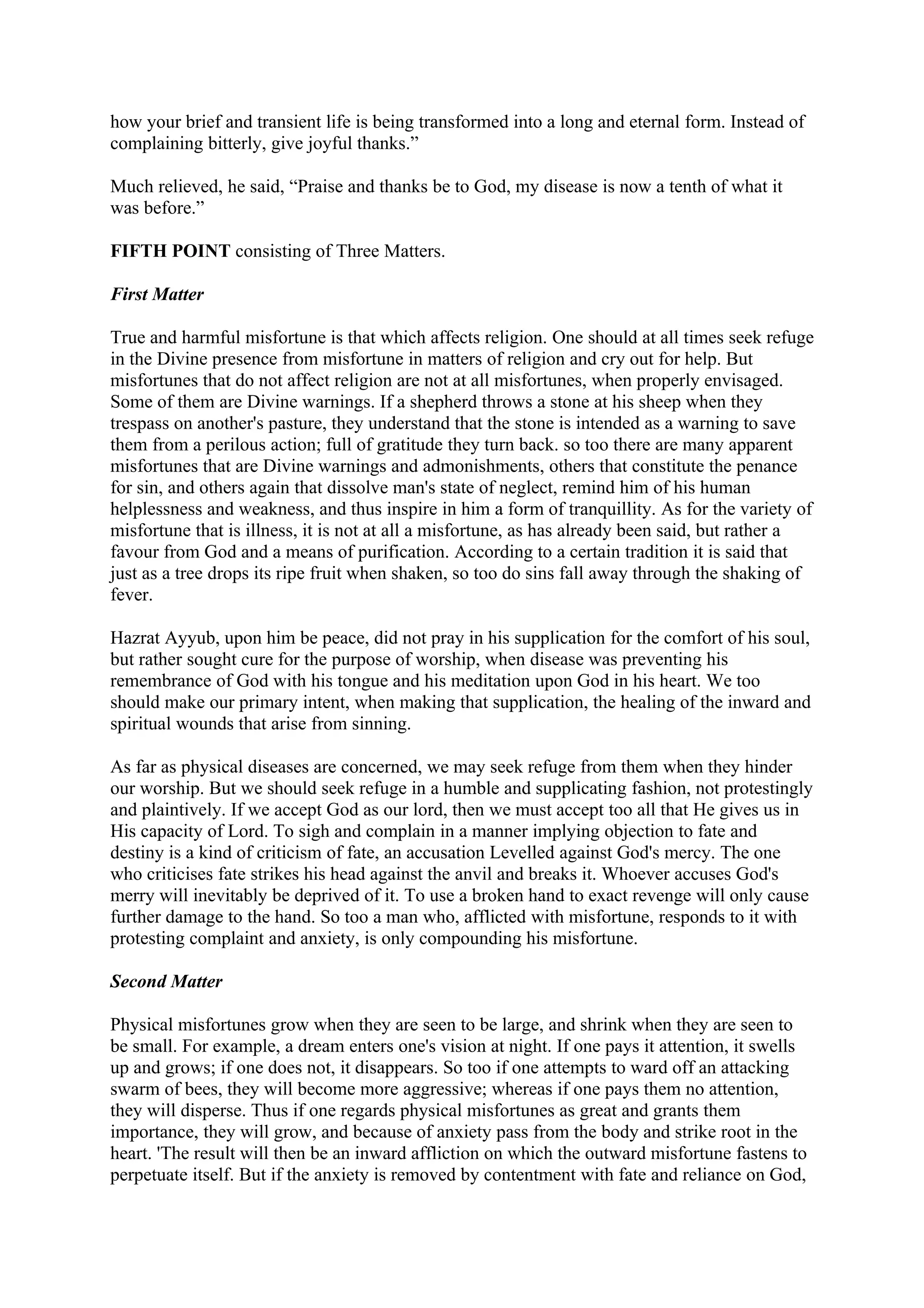 how your brief and transient life is being transformed into a long and eternal form. Instead of
complaining bitterly, give joyful thanks.”

Much relieved, he said, “Praise and thanks be to God, my disease is now a tenth of what it
was before.”

FIFTH POINT consisting of Three Matters.

First Matter

True and harmful misfortune is that which affects religion. One should at all times seek refuge
in the Divine presence from misfortune in matters of religion and cry out for help. But
misfortunes that do not affect religion are not at all misfortunes, when properly envisaged.
Some of them are Divine warnings. If a shepherd throws a stone at his sheep when they
trespass on another's pasture, they understand that the stone is intended as a warning to save
them from a perilous action; full of gratitude they turn back. so too there are many apparent
misfortunes that are Divine warnings and admonishments, others that constitute the penance
for sin, and others again that dissolve man's state of neglect, remind him of his human
helplessness and weakness, and thus inspire in him a form of tranquillity. As for the variety of
misfortune that is illness, it is not at all a misfortune, as has already been said, but rather a
favour from God and a means of purification. According to a certain tradition it is said that
just as a tree drops its ripe fruit when shaken, so too do sins fall away through the shaking of
fever.

Hazrat Ayyub, upon him be peace, did not pray in his supplication for the comfort of his soul,
but rather sought cure for the purpose of worship, when disease was preventing his
remembrance of God with his tongue and his meditation upon God in his heart. We too
should make our primary intent, when making that supplication, the healing of the inward and
spiritual wounds that arise from sinning.

As far as physical diseases are concerned, we may seek refuge from them when they hinder
our worship. But we should seek refuge in a humble and supplicating fashion, not protestingly
and plaintively. If we accept God as our lord, then we must accept too all that He gives us in
His capacity of Lord. To sigh and complain in a manner implying objection to fate and
destiny is a kind of criticism of fate, an accusation Levelled against God's mercy. The one
who criticises fate strikes his head against the anvil and breaks it. Whoever accuses God's
merry will inevitably be deprived of it. To use a broken hand to exact revenge will only cause
further damage to the hand. So too a man who, afflicted with misfortune, responds to it with
protesting complaint and anxiety, is only compounding his misfortune.

Second Matter

Physical misfortunes grow when they are seen to be large, and shrink when they are seen to
be small. For example, a dream enters one's vision at night. If one pays it attention, it swells
up and grows; if one does not, it disappears. So too if one attempts to ward off an attacking
swarm of bees, they will become more aggressive; whereas if one pays them no attention,
they will disperse. Thus if one regards physical misfortunes as great and grants them
importance, they will grow, and because of anxiety pass from the body and strike root in the
heart. 'The result will then be an inward affliction on which the outward misfortune fastens to
perpetuate itself. But if the anxiety is removed by contentment with fate and reliance on God,
 