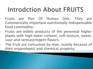 • Fruits are Part Of Human Diet. They are
Commerically important nutritionally indispensable
food commodity.
• Fruits are edible products of the perennial higher
plants with high water content, soft texture, sweet,
sour and semiastringent flavors.
• The Fruit are consumed by man, mainly because of
their organoleptic and chemical property.
 