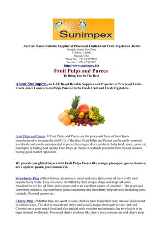 An UAE Based Reliable Supplier of Processed Fruits,Fresh Fruit-Vegetables ,Herbs
                                      Sharjah Airport Free Zone
                                          P O Box : 120982
                                            Sharjah, UAE
                                     Phone No. : +971 4 2995886
                                      Fax No. : +971 4 2995887
                                    http://www.sunimpex.biz
                             Fruit Pulps and Purees
                                    To Bring You In The Best

About Sunimpex:-An UAE Based Reliable Supplier and Exporter of Processed Fruits
Fruits ,Juice Concentrates,Pulps Purees,Herbs Fresh Fruit and Fresh Vegetables .




                       :-
Fruit Pulps and Purees Fruit Pulps and Purees are the processed form of fresh fruits
manufactured to increase the shelf life of the fruit. Fruit Pulps and Purees can be easily exported
worldwide and can be incorporated in juices, beverages, dairy products, baby food, sauce, jams, etc.
Sunimpex is trading best quality Fruit Pulps & Purees worldwide procured from trusted vendors
having good market reputation.


We provide our global buyers with Fruit Pulps Purees like mango, pineapple, guava, banana,
kiwi, apricot, peach, pear, tomato etc.


Strawberry Pulp :-Strawberries, an aromatic sweet and juicy fruit is one of the world's most
popular berry fruits. They are easily identified by their unique shape and deep red color.
Strawberries are full of fiber, antioxidants and is an excellent source of vitamin C. The processed
strawberry products like strawberry juice concentrate and strawberry pulp are used in making jams,
custards, flavored creams etc.

Cherry Pulp :-Whether they are sweet or sour, cherries have found their way into our food record
in various ways. The skin is smooth and shiny and usually ranges from pale to very dark red.
Cherries are a great snack food and also packed with vitamins and minerals due to which it is in
huge demand worldwide. Processed cherry products like cherry juice concentrate and cherry pulp
 
