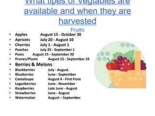 What tipes of Vegtables are available and when they are harvestedFruits Apples	 	August 15 - October 30	 Apricots	 	July 20 - August 10	 Cherries	 	July 1 - August 1	 Peaches	 	July 25 - September 1	 Pears	 	August 15 - September 30	 Prunes/Plums	 	August 15 - September 10	 Berries & Melons Blackberries		July - August	 Blueberries		June - September	 Cantaloupe		August 4 - First Frost	 Loganberries		June - November	 Raspberries		Late June - August	 Strawberries		June - August	 Watermelon		August – September 