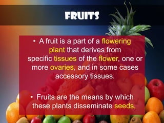 FRUITS
• A fruit is a part of a flowering
plant that derives from
specific tissues of the flower, one or
more ovaries, and in some cases
accessory tissues.
• Fruits are the means by which
these plants disseminate seeds.
 